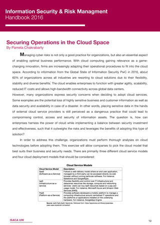 12
Information Security & Risk Managment
Handbook 2016
Securing Operations in the Cloud Space
By Pamela Chakrabarty
1
Managing cyber risks is not only a good practice for organizations, but also an essential aspect
of enabling optimal business performance. With cloud computing gaining relevance as a game-
changing innovation, ﬁrms are increasingly adapting their operational procedures to ﬁt into the cloud
space. According to information from the Global State of Information Security PwC in 2016, about
60% of organizations across all industries are resorting to cloud solutions due to their ﬂexibility,
stability and diverse beneﬁts. The cloud enables enterprises to function with greater agility, scalability,
reduced IT costs and allows high-bandwidth connectivity across global data centers.
However, many organizations express security concerns when deciding to adopt cloud services.
Some examples are the potential loss of highly sensitive business and customer information as well as
data security and availability in case of a disaster. In other words, placing sensitive data in the hands
of external cloud service providers is still perceived as a dangerous practice that could lead to
compromising control, access and security of information assets. The question is, how can
enterprises harness the power of cloud while implementing a balance between security investment
and eﬀectiveness, such that it outweighs the risks and leverages the beneﬁts of adopting this type of
solution?
In order to address this challenge, organizations must perform thorough analyses on cloud
technologies before adopting them. This exercise will allow companies to pick the cloud model that
best suits their business and security needs. There are primarily three diﬀerent cloud service models
and four cloud deployment models that should be considered:
ISACA UW
 