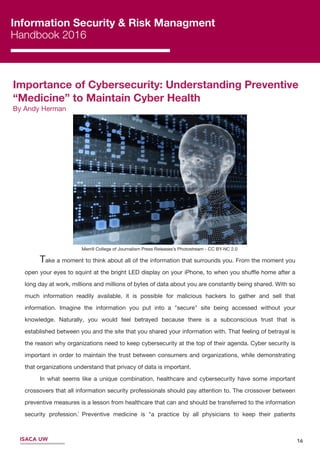 Information Security & Risk Managment
Handbook 2016
Importance of Cybersecurity: Understanding Preventive
“Medicine” to Maintain Cyber Health
By Andy Herman
16
Merrill College of Journalism Press Releases’s Photostream - CC BY-NC 2.0
Take a moment to think about all of the information that surrounds you. From the moment you
open your eyes to squint at the bright LED display on your iPhone, to when you shuﬄe home after a
long day at work, millions and millions of bytes of data about you are constantly being shared. With so
much information readily available, it is possible for malicious hackers to gather and sell that
information. Imagine the information you put into a "secure" site being accessed without your
knowledge. Naturally, you would feel betrayed because there is a subconscious trust that is
established between you and the site that you shared your information with. That feeling of betrayal is
the reason why organizations need to keep cybersecurity at the top of their agenda. Cyber security is
important in order to maintain the trust between consumers and organizations, while demonstrating
that organizations understand that privacy of data is important.
In what seems like a unique combination, healthcare and cybersecurity have some important
crossovers that all information security professionals should pay attention to. The crossover between
preventive measures is a lesson from healthcare that can and should be transferred to the information
security profession. Preventive medicine is "a practice by all physicians to keep their patients
healthy".
ISACA UW
1
 