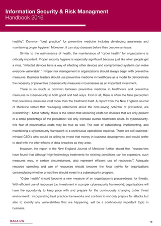 Information Security & Risk Managment
Handbook 2016
18ISACA UW
6
5
4
3
2
healthy". Common "best practice" for preventive medicine includes developing awareness and
maintaining proper hygiene. Moreover, it can stop diseases before they become an issue.
Similar to the maintenance of health, the maintenance of "cyber health" for organizations is
critically important. Proper security hygiene is especially signiﬁcant because just like when people get
a virus, "infected devices have a way of infecting other devices and compromised systems can make
everyone vulnerable". Proper risk management in organizations should always begin with preventive
measures. Business leaders should use preventive medicine in healthcare as a model to demonstrate
the necessity of preventive cybersecurity measures in businesses as an important investment.
There is so much in common between preventive medicine in healthcare and preventive
measures in cybersecurity in both good and bad ways. First of all, there is often the false perception
that preventive measures cost more than the treatment itself. A report from the New England Journal
of Medicine stated that "sweeping statements about the cost-saving potential of prevention, are
overarching". Most notably, there is the notion that screening costs for illnesses that are only present
in a small percentage of the population will only increase overall healthcare costs. In cybersecurity,
this fear of preventative costs may be true as well. The cost of establishing, implementing, and
maintaining a cybersecurity framework is a continuous operational expense. There are still business-
minded CEO's who would be willing to invest that money in business development and would prefer
to deal with the after-eﬀects of data breaches as they arise.
However, the report in the New England Journal of Medicine further stated that "researchers
have found that although high-technology treatments for existing conditions can be expensive, such
measures may, in certain circumstances, also represent eﬃcient use of resources". Adequate
resource spending and use of resources should become the focal points for organizations
contemplating whether or not they should invest in a cybersecurity program.
"Cyber health" should become a new measure of an organization’s preparedness for threats.
With eﬃcient use of resources (i.e. investment in a proper cybersecurity framework), organizations will
have the opportunity to keep pace with and prepare for the continuously changing cyber threat
environment. Incorporating best practice frameworks and controls to not only prepare for attacks but
also to identify any vulnerabilities that are happening, will be a continuously important topic in
business.
7
 