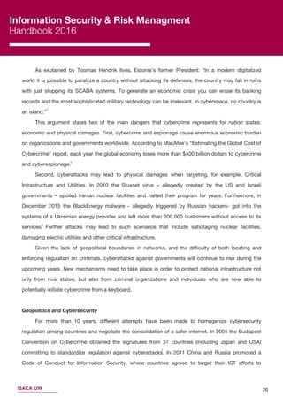 Information Security & Risk Managment
Handbook 2016
ISACA UW 20
7
As explained by Toomas Hendrik Ilves, Estonia’s former President: “In a modern digitalized
world it is possible to paralyze a country without attacking its defenses, the country may fall in ruins
with just stopping its SCADA systems. To generate an economic crisis you can erase its banking
records and the most sophisticated military technology can be irrelevant. In cyberspace, no country is
an island.”
This argument states two of the main dangers that cybercrime represents for nation states:
economic and physical damages. First, cybercrime and espionage cause enormous economic burden
on organizations and governments worldwide. According to MacAfee’s “Estimating the Global Cost of
Cybercrime” report, each year the global economy loses more than $400 billion dollars to cybercrime
and cyberespionage.
Second, cyberattacks may lead to physical damages when targeting, for example, Critical
Infrastructure and Utilities. In 2010 the Stuxnet virus – allegedly created by the US and Israeli
governments – spoiled Iranian nuclear facilities and halted their program for years. Furthermore, in
December 2015 the BlackEnergy malware - allegedly triggered by Russian hackers- got into the
systems of a Ukrainian energy provider and left more than 200,000 customers without access to its
services. Further attacks may lead to such scenarios that include sabotaging nuclear facilities,
damaging electric utilities and other critical infrastructure.
Given the lack of geopolitical boundaries in networks, and the diﬃculty of both locating and
enforcing regulation on criminals, cyberattacks against governments will continue to rise during the
upcoming years. New mechanisms need to take place in order to protect national infrastructure not
only from rival states, but also from criminal organizations and individuals who are now able to
potentially initiate cybercrime from a keyboard.
Geopolitics and Cybersecurity
For more than 10 years, diﬀerent attempts have been made to homogenize cybersecurity
regulation among countries and negotiate the consolidation of a safer internet. In 2004 the Budapest
Convention on Cybercrime obtained the signatures from 37 countries (including Japan and USA)
committing to standardize regulation against cyberattacks. In 2011 China and Russia promoted a
Code of Conduct for Information Security, where countries agreed to target their ICT eﬀorts to
economic development while respecting the basic UN principles of cooperation and peaceful dispute
acks against governments will continue to rise during the upcoming years. New mechanisms need to t
6
5
4
 