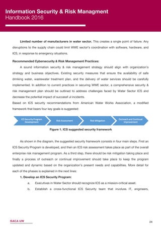Information Security & Risk Managment
Handbook 2016
ISACA UW
Limited number of manufacturers in water sector. This creates a single point of failure. Any
disruptions to the supply chain could limit WWE sector’s coordination with software, hardware, and
ICS, in response to emergency situations.
Recommended Cybersecurity & Risk Management Practices:
A sound information security & risk management strategy should align with organization’s
strategy and business objectives. Existing security measures that ensure the availability of safe
drinking water, wastewater treatment plan, and the delivery of water services should be carefully
implemented. In addition to current practices in securing WWE sector, a comprehensive security &
risk management plan should be outlined to address challenges faced by Water Sector ICS and
decrease the potential impact of successf ul incidents.
Based on ICS security recommendations from American Water Works Association, a modiﬁed
framework that bears four key goals is suggested:
Figure 1. ICS suggested security framework
As shown in the diagram, the suggested security framework consists in four main steps. First an
ICS Security Program is developed, and then an ICS risk assessment takes place as part of the overall
enterprise risk management program. As a third step, there should be risk mitigation taking place and
ﬁnally a process of outreach or continual improvement should take place to keep the program
updated and dynamic based on the organization’s present needs and capabilities. More detail for
each of the phases is explained in the next lines:
1. Develop an ICS Security Program:
a. Executives in Water Sector should recognize ICS as a mission-critical asset.
b. Establish a cross-functional ICS Security team that involves IT, engineers,
24
 