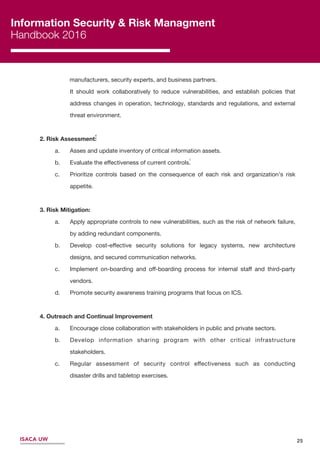 6
Information Security & Risk Managment
Handbook 2016
ISACA UW
manufacturers, security experts, and business partners.
It should work collaboratively to reduce vulnerabilities, and establish policies that
address changes in operation, technology, standards and regulations, and external
threat environment.
2. Risk Assessment:
a. Asses and update inventory of critical information assets.
b. Evaluate the eﬀectiveness of current controls.
c. Prioritize controls based on the consequence of each risk and organization’s risk
appetite.
3. Risk Mitigation:
a. Apply appropriate controls to new vulnerabilities, such as the risk of network failure,
by adding redundant components.
b. Develop cost-eﬀective security solutions for legacy systems, new architecture
designs, and secured communication networks.
c. Implement on-boarding and oﬀ-boarding process for internal staﬀ and third-party
vendors.
d. Promote security awareness training programs that focus on ICS.
4. Outreach and Continual Improvement
a. Encourage close collaboration with stakeholders in public and private sectors.
b. Develop information sharing program with other critical infrastructure
stakeholders.
c. Regular assessment of security control eﬀectiveness such as conducting
disaster drills and tabletop exercises.
25
7
6
 
