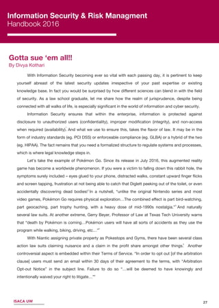 27
Information Security & Risk Managment
Handbook 2016
Gotta sue ‘em all!!
By Divya Kothari
With Information Security becoming ever so vital with each passing day, it is pertinent to keep
yourself abreast of the latest security updates irrespective of your past expertise or existing
knowledge base. In fact you would be surprised by how diﬀerent sciences can blend in with the ﬁeld
of security. As a law school graduate, let me share how the realm of jurisprudence, despite being
connected with all walks of life, is especially signiﬁcant in the world of information and cyber security.
Information Security ensures that within the enterprise, information is protected against
disclosure to unauthorized users (conﬁdentiality), improper modiﬁcation (integrity), and non‐access
when required (availability). And what we use to ensure this, takes the ﬂavor of law. It may be in the
form of industry standards (eg. PCI DSS) or enforceable compliance (eg. GLBA) or a hybrid of the two
(eg. HIPAA). The fact remains that you need a formalized structure to regulate systems and processes,
which is where legal knowledge steps in.
Let’s take the example of Pokémon Go. Since its release in July 2016, this augmented reality
game has become a worldwide phenomenon. If you were a victim to falling down this rabbit hole, the
symptoms surely included – eyes glued to your phone, distracted walks, constant upward ﬁnger ﬂicks
and screen tapping, frustration at not being able to catch that Diglett peeking out of the toilet, or even
accidentally discovering dead bodies! In a nutshell, “unlike the original Nintendo series and most
video games, Pokémon Go requires physical exploration…The combined eﬀect is part bird-watching,
part geocaching, part trophy hunting, with a heavy dose of mid-1990s nostalgia.” And naturally
several law suits. At another extreme, Gerry Beyer, Professor of Law at Texas Tech University warns
that “death by Pokémon is coming…Pokémon users will have all sorts of accidents as they use the
program while walking, biking, driving, etc…”
With Niantic assigning private property as Pokestops and Gyms, there have been several class
action law suits claiming nuisance and a claim in the proﬁt share amongst other things. Another
controversial aspect is embedded within their Terms of Service. “In order to opt out [of the arbitration
clause] users must send an email within 30 days of their agreement to the terms, with “Arbitration
Opt-out Notice” in the subject line. Failure to do so “…will be deemed to have knowingly and
intentionally waived your right to litigate…”
3
4
5
1
2
6
ISACA UW
 