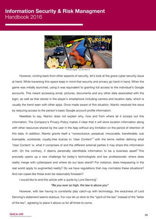 Information Security & Risk Managment
Handbook 2016
ISACA UW
Information Security & Risk Managment
Handbook 2016
ISACA UW
iPhone Digital - CC BY-SA 2.0
28
9
8
However, circling back from other aspects of security, let’s look at the grave cyber security issue
at hand. While traversing this space keep in mind that security and privacy go hand in hand. When the
game was initially launched, using it was equivalent to granting full access to the individual’s Google
accounts. This meant accessing email, pictures, documents and any other data associated with the
login, as well as that stored in the player’s smartphone including camera and location data, which is
usually the trend seen with other apps. Once made aware of this situation, Niantic resolved the issue
by reducing access to the person’s basic Google account proﬁle information.
Needless to say, Niantic does not explain why, how and from where all it scoops out this
information. The Company’s Privacy Policy makes it clear that it will store location information along
with other resources shared by the user in the App without any limitation on the period of retention of
this data. In addition, Niantic grants itself a “nonexclusive, perpetual, irrevocable, transferable, sub
licensable, worldwide, royalty-free license to ‘User Content’” with the terms neither deﬁning what
‘User Content’ is, what it comprises of and the diﬀerent external parties it may share this information
with. On the contrary, it deems personally identiﬁable information to be a business asset! This
precisely opens up a new challenge for today’s technologists and law professionals: where does
reality merge with cyberspace and where do our laws stand? For instance, does trespassing in the
real world apply to augmented reality? Do we have regulations that may normalize these situations?
And can cases like these even be reasonably foreseen?
I would like to end this article with a quote by Lord Denning :
However, with law having to constantly play catch-up with technology, the exactness of Lord
Denning’s statement seems dubious. For now let us stick to the “spirit of the law” instead of the “letter
of the law”, agreeing to place it above us for all times to come.
“Be you ever so high, the law is above you”
7
 