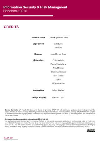 Information Security & Risk Managment
Handbook 2016
General Editor
Copy Editors
Designer
Columnists
Infographics
Design Support
Daniel Kapellmann Zafra
Beth Levin
Ian Durra
Jamie Heeyun Byun
Colin Andrade
Pamela Chakrabarty
Andy Herman
Daniel Kapellmann
Divya Kothari
Jay Liu
BK Sarthak Das
Julieta Sánchez
Estefania Leyva
ISACA UW
CREDITS
Special thanks to: UW Faculty Member, Annie Searle, for providing ISACA UW with continuous guidance since the beginning of the
project. The faculty of the University of Washington Information School and ISACA International for supporting ISACA UW Student Chapter
to attract students to the engaging ﬁeld of Information Security and Risk Management. Our peers for their engagement and participation in
ISACA UW activities.
Attribution-NonCommercial 4.0 International (CC BY-NC 4.0)
You are free to share and adapt upon the material. As long as you provide appropriate attribution or credit, provide a link to the license,
and indicate if changes were made. You may do so in a reasonable manner, but not in any way that suggests the licensor endorses you or
your use. You may not use the material for commercial purposes. You may not apply legal terms or technological measures that legally
restrict others from doing anything the license permits. For more information visit https://creativecommons.org/licenses/by-nc/4.0/
 