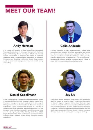 MEET OUR TEAM!
is the Founder and President of the ISACA Student Group. He completed
his undergraduate studies at the University of Washington with a Bachelor’s
Degree in Microbiology. Prior to attending the iSchool, Andy attended
medical school where he developed his interest in healthcare
cybersecurity. Andy is currently pursuing specializations in Information
Management and Consulting & Information Security. Andy’s interests
outside of school include playing musical instruments, football, boxing,
and travelling.
is Chief Editor for the ISACA Student Group. He holds a Bachelor’s Degree
in International Affairs from ITAM University in Mexico City and is an
Information Management graduate student at the University of
Washington specializing in Information Security & Business Intelligence
(Fulbright and Conacyt scholarships). He also works as a consultant in
Digital Inclusion for the International Telecommunication Union (ITU). His
journalistic articles have been published in several international media
channels including Deutsche Welle, LSE Blog, World Policy, OECD
Insights, Bertelsmann SGI, Future Challenges and Fair Observer. Outside
of school, Daniel is interested in Latin dancing, singing and traveling.
@Kapellmann
is the Director of Public Relations of ISACA Student Group and a second
year MSIM student. Jay started his master's at the iSchool after receiving
his Bachelor´s degree in Linguistics at University of Washington. Jay is
active in the non-profit sector and has played several leadership roles in
local non-profit organizations. He is also an advocate for civic technology.
Currently he is involved with Seattle Technology Advisory Board and Open
Seattle. Jay is specializing in Information Security & Business Intelligence.
Outside of school, Jay's interests include tennis and pencil sketching.
is the Vice President of the ISACA Student Group and a first year MSIM
student. Colin came to the UW iSchool after spending four years working
for a German Investment Bank in Boston and New York City. Prior to
starting his career, Colin received his Bachelor’s Degree in History from The
College of the Holy Cross in Worcester, MA. Colin is specializing in
Management & Consulting as well as Information Security . Outside of
school, Colin's interests include golf, basketball, and cycling.
Daniel Kapellmann Jay Liu
Colin AndradeAndy Herman
ISACA UW
 