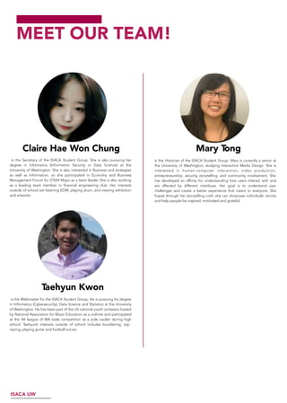 MEET OUR TEAM!
ISACA UW
Mary Tong
is the Secretary of the ISACA Student Group. She is also pursuing her
degree in Informatics (Information Security or Data Science) at the
University of Washington. She is also interested in Business and strategies
as well as Information, so she participated in Economy and Business
Management Forum for STEM Major as a team leader. She is also working
as a leading team member in financial engineering club. Her interests
outside of school are listening EDM, playing drum, and viewing exhibition
and artworks.
Claire Hae Won Chung
is the Webmaster for the ISACA Student Group. He is pursuing his degree
in Informatics (Cybersecurity), Data Science and Statistics at the University
of Washington. He has been part of the US national youth orchestra hosted
by National Association for Music Education as a violinist and participated
at the 4A league of WA state competition as a pole vaulter during high
school. Taehyun’s interests outside of school includes bouldering, top-
roping, playing guitar and football soccer.
Taehyun Kwon
is the Historian of the ISACA Student Group. Mary is currently a senior at
the University of Washington, studying Interactive Media Design. She is
interested in human-computer interaction, video production,
entrepreneurship, security, storytelling, and community involvement. She
has developed an affinity for understanding how users interact with and
are affected by different interfaces. Her goal is to understand user
challenges and create a better experience that caters to everyone. She
hopes through her storytelling craft, she can showcase individuals’ stories
and help people be inspired, motivated and grateful.
 