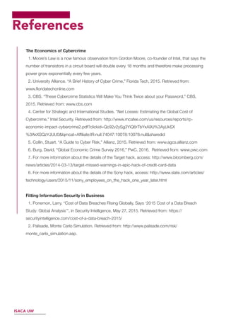 References
The Economics of Cybercrime
1. Moore’s Law is a now famous observation from Gordon Moore, co-founder of Intel, that says the
number of transistors in a circuit board will double every 18 months and therefore make processing
power grow exponentially every few years.
2. University Alliance. “A Brief History of Cyber Crime,” Florida Tech, 2015. Retrieved from:
www.ﬂoridatechonline.com
3. CBS. “These Cybercrime Statistics Will Make You Think Twice about your Password,” CBS,
2015. Retrieved from: www.cbs.com
4. Center for Strategic and International Studies. “Net Losses: Estimating the Global Cost of
Cybercrime,” Intel Security. Retrieved from: http://www.mcafee.com/us/resources/reports/rp-
economic-impact-cybercrime2.pdf?clickid=Qc92v2ySg3YiQ6rTbYxA9U%3AyUkSX
%3AkXSQzYJUU0&lqmcat=Afﬁliate:IR:null:74047:10078:10078:null&sharedid
5. Collin, Stuart. “A Guide to Cyber Risk,” Allianz, 2015. Retrieved from: www.agcs.allianz.com
6. Burg, David. “Global Economic Crime Survey 2016,” PwC, 2016. Retrieved from: www.pwc.com
7. For more information about the details of the Target hack, access: http://www.bloomberg.com/
news/articles/2014-03-13/target-missed-warnings-in-epic-hack-of-credit-card-data
8. For more information about the details of the Sony hack, access: http://www.slate.com/articles/
technology/users/2015/11/sony_employees_on_the_hack_one_year_later.html
Fitting Information Security in Business
1. Ponemon, Larry. “Cost of Data Breaches Rising Globally, Says ‘2015 Cost of a Data Breach
Study: Global Analysis’”, in Security Intelligence, May 27, 2015. Retrieved from: https://
securityintelligence.com/cost-of-a-data-breach-2015/
2. Palisade, Monte Carlo Simulation. Retrieved from: http://www.palisade.com/risk/
monte_carlo_simulation.asp.
ISACA UW
 