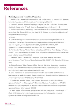 References
Modern Cybersecurity from a Global Perspective
1. Andrew Lycett. “Breaking Germany´s Enigma Code,” in BBC History, 17 February 2001. Retrieved
from: http://www.bbc.co.uk/history/worldwars/wwtwo/enigma_01.shtml
2. Thomas R. Johnson. “American Cryptology During the Cold War,” 1945-1989, in United States
Cryptologic History, Series VI, Vol. 5, Center for Cryptologic History, 1995, pp.101-112.
3. Toomas Hendrik Ilves. “Cybersecurity: a view from the front,” in Co:llaboratory Discussion Paper
Series, Berlin-Bali, October 2013, no.1, vol. 6, pp.14-15. Retrieved from: http://en.collaboratory.de/
images/b/bb/Mind_06berlin.pdf
4. Ibidem.
5. Center for Strategic and International Studies. “Net Losses: Estimating the Global Cost of
Cybercrime,” Intel Security. Retrieved from: http://www.mcafee.com/us/resources/reports/rp-
economic-impact-cybercrime2.pdf?clickid=Qc92v2ySg3YiQ6rTbYxA9U%3AyUkSX
%3AkXSQzYJUU0&lqmcat=Afﬁliate:IR:null:74047:10078:10078:null&sharedid
6. Fox-Brewster, Thomas. “Ukraine Claims Hackers Caused Christmas Power Outage,” in Forbes,
January 4, 2016. Retrieved from: http://www.forbes.com/sites/thomasbrewster/2016/01/04/ukraine-
power-out-cyber-attack/#268ecf085e6f
7. European Council. “Convention on Cybercrime”, 1 July 2004. Retrieved from: http://
conventions.coe.int/Treaty/Commun/QueVoulezVous.asp?CL=ENG&NT=185 (Consulted: 25 January
2015).
8. Chinese Embassy. “China, Russia and Other Countries Submit the Document of International
Code of Conduct for Information Security to the United Nations,” 13 September 2011. Retrieved
from: http://nz.chineseembassy.org/eng/zgyw/t858978.htm
9. Unión Internacional de Telecomunicaciones, “Foro sobre la sociedad de la información: la
ciberseguridad en la agenda mundial,” Geneva, 16 May 2013. Retrieved from: http://www.itu.int/net/
pressofﬁce/press_releases/2013/23-es.aspx#.VJGhC8BZ
10. Cuthbertson, Anthony. “Russia: 7-year cyberwar against Nato, EU and US by Kremlin-
sponsored hackers T he Dukes exposed” in International Business Times, September 17, 2015.
Retrieved from: http://www.ibtimes.co.uk/russia-7-year-cyberwar-against-nato-eu-us-by-kremlin-
sponsored-hackers-dukes-exposed-1520065
11. Menn, Joseph. “Politics intrude as cybersecurity ﬁrms hunt foreign spies,” in MSN News, 12
March 2015. Retrieved from: http://www.msn.com/en-us/news/politics/politics-intrude-as-
cybersecurity-ﬁrms-hunt-foreign-spies/ar-AA9Fz2w
ISACA UW
 