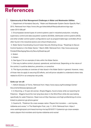 References
Cybersecurity & Risk Management Challenges in Water and Wastewater Utilities
1. Department of Homeland Security. “Water and Wastewater System Sector-Speciﬁc Plan”,
2015. Retrieved from https://www.dhs.gov/sites/default/ﬁles/publications/nipp-ssp-
water-2015-508.pdf
2. Encompasses several types of control systems used in industrial production, including
supervisory control and data acquisition systems (SCADA), distributed control systems (DCS),
and other smaller control system conﬁgurations such as programmable logic controllers (PLC)
often found in the industrial sectors and critical infrastructure.
3. Water Sector Coordinating Council Cyber Security Working Group. “Roadmap to Secure
Control Systems in the Water Sector,” March 2008. Retrieved from: http://www.awwa.org/
Portals/0/ﬁles/legreg/Security/SecurityRoadmap.pdf
4. Ibidem
5. Ibidem
6. See ﬁgure 2 for an example of risks within the Water Sector.
7. One way to deﬁne control: physical, operational, and technical. Depending on the nature of
the control, it could be detective, preventive, or corrective.
8. This ﬁgure provides an overview of risks faced in the Water Sector in general. However, many
of those risks do apply to securing ICS eﬀorts, and will prove valuable to understand where risks
related to ICS ﬁt in an enterprise risk proﬁle.
Gotta sue ‘em all!
1. ISACA Glossary of Terms. Retrieved from: https://www.isaca.org/Knowledge-Center/
Documents/Glossary/glossary.pdf
2. In Wyoming, a 19 year old woman, Shayla Wiggins, found a body while out searching for
Pokemon. Wiggins found the man lying face down in the Wind River while she was looking
speciﬁcally for water Pokemon. Read more at http://lawnewz.com/high-proﬁle/string-of-crime-
linked-to-pokemon-go-phone-game/
3. Guarino B., “Pokémon Go craze sweeps nation: Players ﬁnd monsters — and injuries,
robberies and worse,” in The Washington Post, July 11, 2016. Retrieved from: https://
www.washingtonpost.com/news/morning-mix/wp/2016/07/11/pokemon-go-craze-sweeps-
nation-players-ﬁnd-monsters-and-injuries-robberies-and-worse/
ISACA UW
 