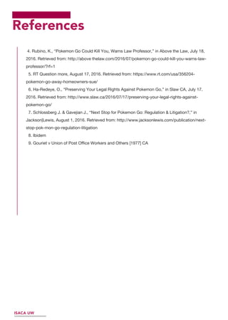 References
4. Rubino, K., “Pokemon Go Could Kill You, Warns Law Professor,” in Above the Law, July 18,
2016. Retrieved from: http://above thelaw.com/2016/07/pokemon-go-could-kill-you-warns-law-
professor/?rf=1
5. RT Question more, August 17, 2016. Retrieved from: https://www.rt.com/usa/356204-
pokemon-go-away-homeowners-sue/
6. Ha-Redeye, O., “Preserving Your Legal Rights Against Pokemon Go,” in Slaw CA, July 17,
2016. Retrieved from: http://www.slaw.ca/2016/07/17/preserving-your-legal-rights-against-
pokemon-go/
7. Schlossberg J. & Gavejian J., “Next Stop for Pokemon Go: Regulation & Litigation?,” in
Jackson|Lewis, August 1, 2016. Retrieved from: http://www.jacksonlewis.com/publication/next-
stop-pok-mon-go-regulation-litigation
8. Ibidem
9. Gouriet v Union of Post Oﬃce Workers and Others [1977] CA
ISACA UW
 