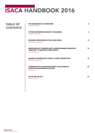ISACA HANDBOOK 2016
THE ECONOMICS OF CYBERCRIME 6
9FITTING INFORMATION SECURITY IN BUSINESS
12SECURING OPERATIONS IN THE CLOUD SPACE
16IMPORTANCE OF CYBERSECURITY: UNDERSTANDING PREVENTIVE
"MEDICINE" TO MAINTAIN CYBER HEALTH
19MODERN CYBERSECURITY FROM A GLOBAL PERSPECTIVE
23CYBERSECURITY & RISK MANAGEMENT CHALLENGES IN
WATER AND WASTEWATER UTILITIES
27GOTTA SUE ‘EM ALL!
TABLE OF
CONTENTS
ISACA UW
By Colin Andrade
By Pamela Chakrabarty
By BK Sarthak Das
By Divya Kothari
By Andy Herman
By Jay Liu
By Daniel Kapellmann
 