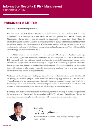 Information Security & Risk Managment
Handbook 2016
PRESIDENT’S LETTER
 
ISACA UW
Dear ISACA Student Group Members,
Welcome to the ISACA Student Handbook to commemorate the 2016 National Cybersecurity
Awareness Month. Through a series of documents and short publications, ISACA University of
Washington Chapter aims to provide students an opportunity to share their views related to
information security and access valuable resources to continue to expand on their passion and interest in
information security and risk management. Our quarterly contents will cover topics written by the
students at the University of Washington undergraduate and graduate programs. They will be available
online through our website and social media.
The ISACA Student Group was established in the University of Washington in April 2016. Although
we are a young organization, our membership has already reached 150+ members before the start of the
Fall Quarter of 2016. Our leadership team is very humbled by the sudden growth and interest by the
students and recognize that information security is a subject that is continuing to generate interest to
lots of students. Furthermore, to meet the increasing demands of our active members, the leadership
team will continue to plan regular events for the upcoming academic year over a wide range of
information security and risk management topics.
We have a lot of exciting events with high proﬁle professionals in the information security ﬁeld that will
be joining the student group to hold panels and networking opportunities for our members.
Throughout the next year, our team’s main eﬀorts will be directed to: networking and growth. We hope
to encourage our student members to network with professionals in the information security ﬁeld and
advance in their careers as they learn more about the challenges of information security.
I sincerely hope that you ﬁnd this handbook interesting and that it will help us express our passion in
information security. If you would like to contribute to ISACA University of Washington Chapter via
you articles or as a member, please send us an email with your questions to isacauw@uw.edu.
Respectfully,
Andy Herman
Founder/ President, ISACA Student Group University of Washington Chapter
 