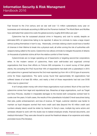 7ISACA UW
Information Security & Risk Managment
Handbook 2016
7
6
4
Fast forward to the 21st century and we see well over 1.5 million cyberattacks every year on
businesses and individuals according to IBM and the Ponemon Institute. The World Bank and McAfee
have estimated that cybercrime costs the global economy roughly $445 billion per year.
Cybercrime has far surpassed physical crime in frequency and cost to society despite an
estimated 80% of cybercrimes failing to be reported. It allows for criminals to make a large impact
without putting themselves in harm’s way. Historically, criminals robbing a bank would have a handful
of chances in their lifetime to break into a physical vault, all while running the risk of authorities with
weapons being called to the scene. Cybercrime now allows criminals to instigate thousands of attacks
on thousands of potential victims all from the relative comfort of their homes.
Cybercriminals are no longer operating out of basements or targeting second-tier corporations
either. In the modern version of cybercrime, there exist well-funded and organized criminal
organizations that focus their eﬀorts on Fortune 500 companies. In a recent survey of their global
clients, the consulting ﬁrm PwC found that 18% of respondents had dealt with a cyberattack in 2015
and cybercrime in general had become the 2nd most reported (up from 4th in 2014) type of economic
crime for these organizations. The same survey found that approximately 50 organizations had
suﬀered losses of at least $5 million, and nearly a third of those respondents had lost over $100
million due to cybercrime.
It isn’t simply stolen money with which these organizations must contend. Much of the cost from
cybercrime comes from legal and reputational loss. Breaches at large organizations, such as Target
and Sony Pictures, resulted in irreparable damages to the brands both companies worked hard to
curate over the years. In both cases, the results of the cyberattacks included C-level executives losing
their jobs, public embarrassment, and loss of revenue. At Target, customer retention was harder to
maintain as loyal shoppers worried that more credit card data (beyond the 40 million credit card
numbers already taken) would be stolen by hackers. In Sony’s case, multiple big name actors and
actresses refused to work with the studio due to leaked employee emails, ﬁnancial documents, and
medical information. They were also forced to cancel the theatrical release of an expensive and widely
promoted movie (The Dictator).
8
3
 