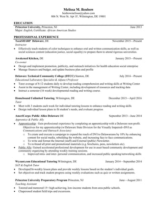 Melissa M. Benbow
benbowmelissa@yahoo.com
806 N. West St. Apt 1F, Wilmington, DE 19801
EDUCATION
Princeton University, Princeton, NJ
Major: English, Certificate: African American Studies
June 2013
PROFESSIONAL EXPERIENCE
TeenSHARP Delaware, DE
Instructor
November 2015—Present
 Effectively teach students of color techniques to enhance oral and written communication skills, as well as
social sciences content (education justice, social equality) to prepare them to attend rigorous universities.
Awakened Kitchen, DE
Co-owner
January 2015—Present
 Design and implement promotion, publicity, and outreach initiatives for health education social enterprise
 Manage finances and budget, and update business plan and profile
Delaware Technical Community College (DTCC) Stanton, DE
Educational Laboratory Specialist & Adjunct Professor
July 2014—Present
 Tutor average of 8-12 students daily to develop reading comprehension and writing skills at Writing Center
 Assist in the management of Writing Center, including development of resources and tracking data
 Instruct a semester (16 week) developmental reading and writing course.
 Meet with 3 students each week for individual tutoring lessons to enhance reading and writing skills
 Design individual lesson plans to fit student’s needs, and evaluate progress
AmeriCorps: Public Allies Delaware DE
Apprentice & Public Ally
September 2013—June 2014
 Apprenticeship: Gain professional experience by completing an apprenticeship with a Delaware non-profit.
Objectives for my apprenticeship (w/Delaware State Division for the Visually Impaired--DVI as
Communications and Outreach Associate):
o To create and execute a campaign to expand the reach of DVI to Delawareans by 10% by enhancing
content for social media, rebuilding the website, and increasing face to face communications.
o To write and format the Internal (staff) and External (public) Newsletter.
o To re-brand all print and promotional materials (e.g. brochures, pens, newsletters etc).
 Public Ally: Gained accelerated professional development for use in asset based community development and
community organizing by attending weekly training sessions.
o Improved intra- and inter- personal communication, and increased public speaking/networking skills
Wyzant.com Educational Tutoring Wilmington, DE
SAT & English Tutor
January 2014—September 2014
 Developed bi-weekly lesson plans and provide weekly lessons based on the student’s individual goals.
 Set objectives and track student progress using weekly evaluations such as quiz or written assignments.
Princeton University Preparatory Program Princeton, NJ
Teaching Assistant
June—August 2011
 Tutored and mentored 15+ high-achieving, low-income students from area public schools.
 Chaperoned student field trips and excursions.
Homebound Unlimited Tutoring, Wilmington, DE
Tutor
December 2015—April 2016
 