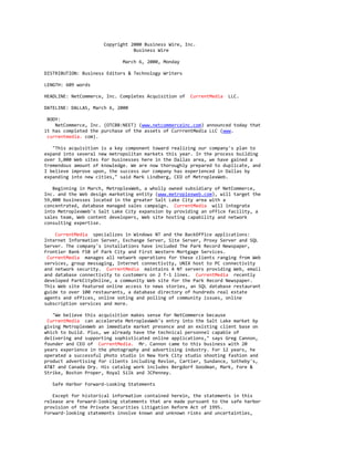 Copyright 2000 Business Wire, Inc.
Business Wire
March 6, 2000, Monday
DISTRIBUTION: Business Editors & Technology Writers
LENGTH: 609 words
HEADLINE: NetCommerce, Inc. Completes Acquisition of CurrentMedia LLC.
DATELINE: DALLAS, March 6, 2000
BODY:
NetCommerce, Inc. (OTCBB:NEET) (www.netcommerceinc.com) announced today that
it has completed the purchase of the assets of CurrrentMedia LLC (www.
currentmedia. com).
"This acquisition is a key component toward realizing our company's plan to
expand into several new metropolitan markets this year. In the process building
over 3,000 Web sites for businesses here in the Dallas area, we have gained a
tremendous amount of knowledge. We are now thoroughly prepared to duplicate, and
I believe improve upon, the success our company has experienced in Dallas by
expanding into new cities," said Mark Lindberg, CEO of MetroplexWeb.
Beginning in March, MetroplexWeb, a wholly owned subsidiary of NetCommerce,
Inc. and the Web design marketing entity (www.metroplexweb.com), will target the
59,000 businesses located in the greater Salt Lake City area with a
concentrated, database managed sales campaign. CurrentMedia will integrate
into MetroplexWeb's Salt Lake City expansion by providing an office facility, a
sales team, Web content developers, Web site hosting capability and network
consulting expertise.
CurrentMedia specializes in Windows NT and the BackOffice applications:
Internet Information Server, Exchange Server, Site Server, Proxy Server and SQL
Server. The company's installations have included The Park Record Newspaper,
Frontier Bank FSB of Park City and First Western Mortgage Services.
CurrentMedia manages all network operations for these clients ranging from Web
services, group messaging, Internet connectivity, UNIX host to PC connectivity
and network security. CurrentMedia maintains 4 NT servers providing Web, email
and database connectivity to customers on 2 T-1 lines. CurrentMedia recently
developed ParkCityOnline, a community Web site for the Park Record Newspaper.
This Web site featured online access to news stories, an SQL database restaurant
guide to over 100 restaurants, a database directory of hundreds real estate
agents and offices, online voting and polling of community issues, online
subscription services and more.
"We believe this acquisition makes sense for NetCommerce because
CurrentMedia can accelerate MetroplexWeb's entry into the Salt Lake market by
giving MetroplexWeb an immediate market presence and an existing client base on
which to build. Plus, we already have the technical personnel capable of
delivering and supporting sophisticated online applications," says Greg Cannon,
founder and CEO of CurrentMedia. Mr. Cannon came to this business with 20
years experience in the photography and advertising industry. For 12 years, he
operated a successful photo studio in New York City studio shooting fashion and
product advertising for clients including Revlon, Cartier, Sundance, Sotheby's,
AT&T and Canada Dry. His catalog work includes Bergdorf Goodman, Mark, Fore &
Strike, Boston Proper, Royal Silk and JCPenney.
Safe Harbor Forward-Looking Statements
Except for historical information contained herein, the statements in this
release are forward-looking statements that are made pursuant to the safe harbor
provision of the Private Securities Litigation Reform Act of 1995.
Forward-looking statements involve known and unknown risks and uncertainties,
 