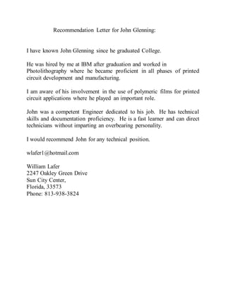 Recommendation Letter for John Glenning:
I have known John Glenning since he graduated College.
He was hired by me at IBM after graduation and worked in
Photolithography where he became proficient in all phases of printed
circuit development and manufacturing.
I am aware of his involvement in the use of polymeric films for printed
circuit applications where he played an important role.
John was a competent Engineer dedicated to his job. He has technical
skills and documentation proficiency. He is a fast learner and can direct
technicians without imparting an overbearing personality.
I would recommend John for any technical position.
wlafer1@hotmail.com
William Lafer
2247 Oakley Green Drive
Sun City Center,
Florida, 33573
Phone: 813-938-3824
 