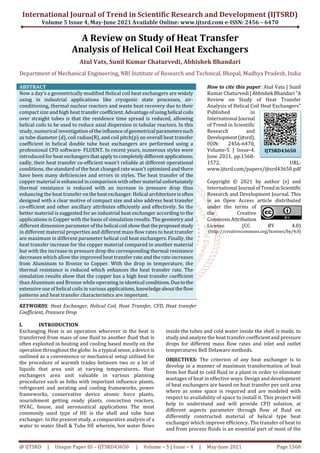 International Journal of Trend in Scientific Research and Development (IJTSRD)
Volume 5 Issue 4, May-June 2021 Available Online: www.ijtsrd.com e-ISSN: 2456 – 6470
@ IJTSRD | Unique Paper ID – IJTSRD43650 | Volume – 5 | Issue – 4 | May-June 2021 Page 1568
A Review on Study of Heat Transfer
Analysis of Helical Coil Heat Exchangers
Atul Vats, Sunil Kumar Chaturvedi, Abhishek Bhandari
Department of Mechanical Engineering, NRI Institute of Research and Technical, Bhopal, Madhya Pradesh, India
ABSTRACT
Now a day’s a geometrically modified Helical coil heat exchangers are widely
using in industrial applications like cryogenic state processes, air-
conditioning, thermal nuclear reactors and waste heat recovery due to their
compact size and high heat transfercoefficient.Advantage ofusinghelical coils
over straight tubes is that the residence time spread is reduced, allowing
helical coils to be used to reduce axial dispersion in tubular reactors. In this
study, numerical investigationoftheinfluenceofgeometrical parameterssuch
as tube diameter (d), coil radius(R), and coil pitch(p) on overall heat transfer
coefficient in helical double tube heat exchangers are performed using a
professional CFD software- FLUENT. In recent years, numerous styles were
introduced for heat exchangersthatapplytocompletely differentapplications;
sadly, their heat transfer co-efficient wasn't reliable at different operational
conditions. the standard of the heat changed rate wasn't optimized and there
have been many deficiencies and errors in styles. The heat transfer of the
copper material is enhanced in comparison with other material unfortunately
thermal resistance is reduced with an increase in pressure drop thus
enhancing the heat transfer ontheheatexchanger.Helical architectureisoften
designed with a clear motive of compact size and also address heat transfer
co-efficient and other ancillary attributes efficiently and effectively. So the
better material is suggested for an industrial heat exchanger according to the
applications is Copper with the basis of simulation results. The geometry and
different dimension parameter ofthehelical coil showthattheproposedstudy
in different material properties and different mass flow rates to heat transfer
are maximum in different parameter helical coil heat exchangers. Finally, the
heat transfer increase for the copper material compared to another material
but with the increase in pressure drop the corresponding thermal resistance
decreases which allow the improved heat transfer rate and the rate increases
from Aluminum to Bronze to Copper. With the drop in temperature, the
thermal resistance is reduced which enhances the heat transfer rate. The
simulation results show that the copper has a high heat transfer coefficient
than Aluminum and Bronze while operating in identical conditions.Duetothe
extensive use of helical coils in various applications,knowledgeabouttheflow
patterns and heat transfer characteristics are important.
KEYWORDS: Heat Exchanger, Helical Coil, Heat Transfer, CFD, Heat transfer
Coefficient, Pressure Drop
How to cite this paper: Atul Vats | Sunil
Kumar Chaturvedi|Abhishek Bhandari"A
Review on Study of Heat Transfer
Analysis of Helical Coil Heat Exchangers"
Published in
International Journal
of Trend in Scientific
Research and
Development(ijtsrd),
ISSN: 2456-6470,
Volume-5 | Issue-4,
June 2021, pp.1568-
1572, URL:
www.ijtsrd.com/papers/ijtsrd43650.pdf
Copyright © 2021 by author (s) and
International Journal ofTrendinScientific
Research and Development Journal. This
is an Open Access article distributed
under the terms of
the Creative
Commons Attribution
License (CC BY 4.0)
(http: //creativecommons.org/licenses/by/4.0)
I. INTRODUCTION
Exchanging Heat is an operation wherever in the heat is
transferred from mass of one fluid to another fluid that is
often exploited in heating and cooling based mostly on the
operation throughout the globe. In a typical sense,a deviceis
outlined as a convenience or mechanical setup utilized for
the procedure of warmth trades between two or a lot of
liquids that area unit at varying temperatures.. Heat
exchangers area unit valuable in various planning
procedures such as folks with important influence plants,
refrigerant and aerating and cooling frameworks, power
frameworks, conservative device atomic force plants,
nourishment getting ready plants, concoction reactors,
HVAC, house, and aeronautical applications The most
commonly used type of HE is the shell and tube heat
exchanger. In the present study, a comparative analysis of a
water to water Shell & Tube HE wherein, hot water flows
inside the tubes and cold water inside the shell is made, to
study and analyze the heat transfer coefficient and pressure
drops for different mass flow rates and inlet and outlet
temperatures Bell Delaware methods.
OBJECTIVES: The criterion of any heat exchanger is to
develop in a manner of maximum transformation of heat
from hot fluid to cold fluid in a plant in order to eliminate
wastages of heat in effective ways. Design and development
of heat exchangers are based on heat transfer per unit area
where as some space is required and are modeled with
respect to availability of space to install it. This project will
help to understand and will provide CFD solution, at
different aspects parameter through flow of fluid on
differently constructed material of helical type heat
exchanger which improve efficiency. The transfer of heat to
and from process fluids is an essential part of most of the
IJTSRD43650
 