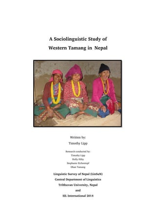 A Sociolinguistic Study of
Western Tamang in Nepal
Written by:
Timothy Lipp
Research conducted by:
Timothy Lipp
Holly Hilty
Stephanie Eichentopf
Dhan Tamang
Linguistic Survey of Nepal (LinSuN)
Central Department of Linguistics
Tribhuvan University, Nepal
and
SIL International 2014
 