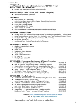 Suzanne Dean
Professional C.V.
3
Legal Assistant - Corporate & Entertainment Law, 1987-1988 (1 year)
WILKIE, FARR & GALLAGHER-NYC
• Paralegal work, research and coordination, transcript summery
Professional Stage & Film Actress, 1980 – Present (30+ years)
• Separate Resume available upon request
EDUCATION
• Hofstra University, NY – BFA program
• British American Drama Academy, Oxford, England – Classical Acting Conservatory
• Parsons School of Design, NY – Art
• PV Art Center - Advance Ceramics
• Dallas Theatre Center, TX – Theatre
• Alliance Francais, NY – French
• Non-Profit Management, Fundraising & Development Programs/Workshops- various
SOFTWARE & APPLICATIONS
• Mac & PC: Movie Magic Budgeting/Scheduling, AICP, Final Draft Screenwriting, Filemaker Pro, iCal, iMovie, iPhoto,
• Adobe Photoshop/Illustrator; Microsoft Works, Word, WordPerfect, Excel, PowerPoint, Outlook for Mac & Windows
• QuickBooks Online, Sage-ACT, Salesforce / PatronManager CRM and Ticketing
• Google Drive, Dropbox, Box
• Social Media & Video: Facebook, Twitter, LinkedIn, YouTube, Vimeo
PROFESSIONAL AFFILIATIONS
• Academy of Television Arts & Sciences
• SAG / AFTRA
• Women in Film
• Shakespeare Theatre Association
• Theatre Bay Area
• Theatre Communications Group
• UK Theatre Net
• Shooting People – UK, LA, NY
REFERENCES – Fundraising, Development & Theatre Production
• Sara Adelman – General Manager - Cornerstone Theatre Co. 310/ 989-3111
• Lisa Coffi – Executive Producing Artistic Director – Shakespeare by the Sea 310/ 543-5548
• Stephanie Coltrin – Artistic Director – Civic Light Opera of the South Bay Cities 310/ 346-9716
• Douglas Clayton – Managing Director – Long Beach Opera, formerly LAStgAlliance 213/ 614-0556
• William J. Brown, III – Arabian Shakespeare Festival 408/ 499-0017
• Mark Piatelli – Producer / Director – formerly of Little Fish Theatre 323/ 791-6011
• Margaret Sullivan – Senior Board Member – Shakespeare by the Sea 310/ 833-3841
REFERENCES – Film/TV Production
• John DeBello -President, Director – Loma Media, Inc / formerly Four Square Prods. 858/ 442-5765
• Tonya Mantooth - Producer - Mantooth Studios 858/ 945-8912
• Sanford Hampton- Independent Producer- SSP/Tanglewood/ various 619/ 832-0363
• Tom Merritt -General Manager – formerly w/ Four Square Productions 858/ 874-1900
• Stu Segall - President, Exec. Producer – Stu Segall Productions 858/ 974-8988
• Janie Brown - Exec. Producer – Janie Brown Productions 619/ 466-7913
• David Zeigler – Exec. Producer – Wind River Media 858/ 669-9949
• Jude Eberhardt - V.P., Exec. Producer, Director – Cinewest Productions 619/ 239-2980
• Lisa Cochran-Neilan - Producer – formerly w/ Stu Segall Productions 858/ 974-8988
LinkedIn: www.linkedin.com/pub/suzanne-dean/7/911/5ba/
IMDB http://www.imdb.me/suzannedean
Suzanne works as a local hire in San Francisco, LA and San Diego.
 