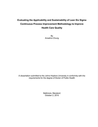 i
Evaluating the Applicability and Sustainability of Lean Six Sigma
Continuous Process Improvement Methodology to Improve
Health Care Quality
By
Anselmo Chung
A dissertation submitted to the Johns Hopkins University in conformity with the
requirements for the degree of Doctor of Public Health
Baltimore, Maryland
October 2, 2015
 