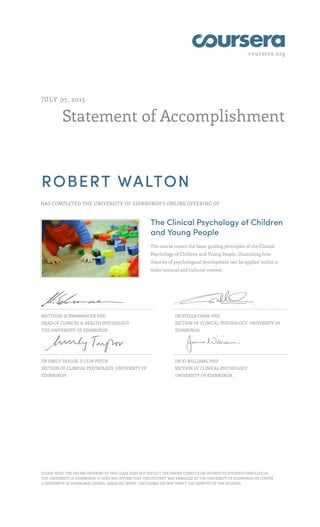 coursera.org
Statement of Accomplishment
JULY 07, 2015
ROBERT WALTON
HAS COMPLETED THE UNIVERSITY OF EDINBURGH'S ONLINE OFFERING OF
The Clinical Psychology of Children
and Young People
The course covers the basic guiding principles of the Clinical
Psychology of Children and Young People, illustrating how
theories of psychological development can be applied within a
wider societal and cultural context.
MATTHIAS SCHWANNAUER PHD
HEAD OF CLINICAL & HEALTH PSYCHOLOGY
THE UNIVERSITY OF EDINBURGH
,
DR STELLA CHAN, PHD
SECTION OF CLINICAL PSYCHOLOGY, UNIVERSITY OF
EDINBURGH
DR EMILY TAYLOR, D CLIN PSYCH
SECTION OF CLINICAL PSYCHOLOGY, UNIVERSITY OF
EDINBURGH
DR JO WILLIAMS, PHD
SECTION OF CLINICAL PSYCHOLOGY
UNIVERSITY OF EDINBURGH ,
PLEASE NOTE: THE ONLINE OFFERING OF THIS CLASS DOES NOT REFLECT THE ENTIRE CURRICULUM OFFERED TO STUDENTS ENROLLED AT
THE UNIVERSITY OF EDINBURGH. IT DOES NOT AFFIRM THAT THIS STUDENT WAS ENROLLED AT THE UNIVERSITY OF EDINBURGH OR CONFER
A UNIVERSITY OF EDINBURGH DEGREE, GRADE OR CREDIT. THE COURSE DID NOT VERIFY THE IDENTITY OF THE STUDENT.
 