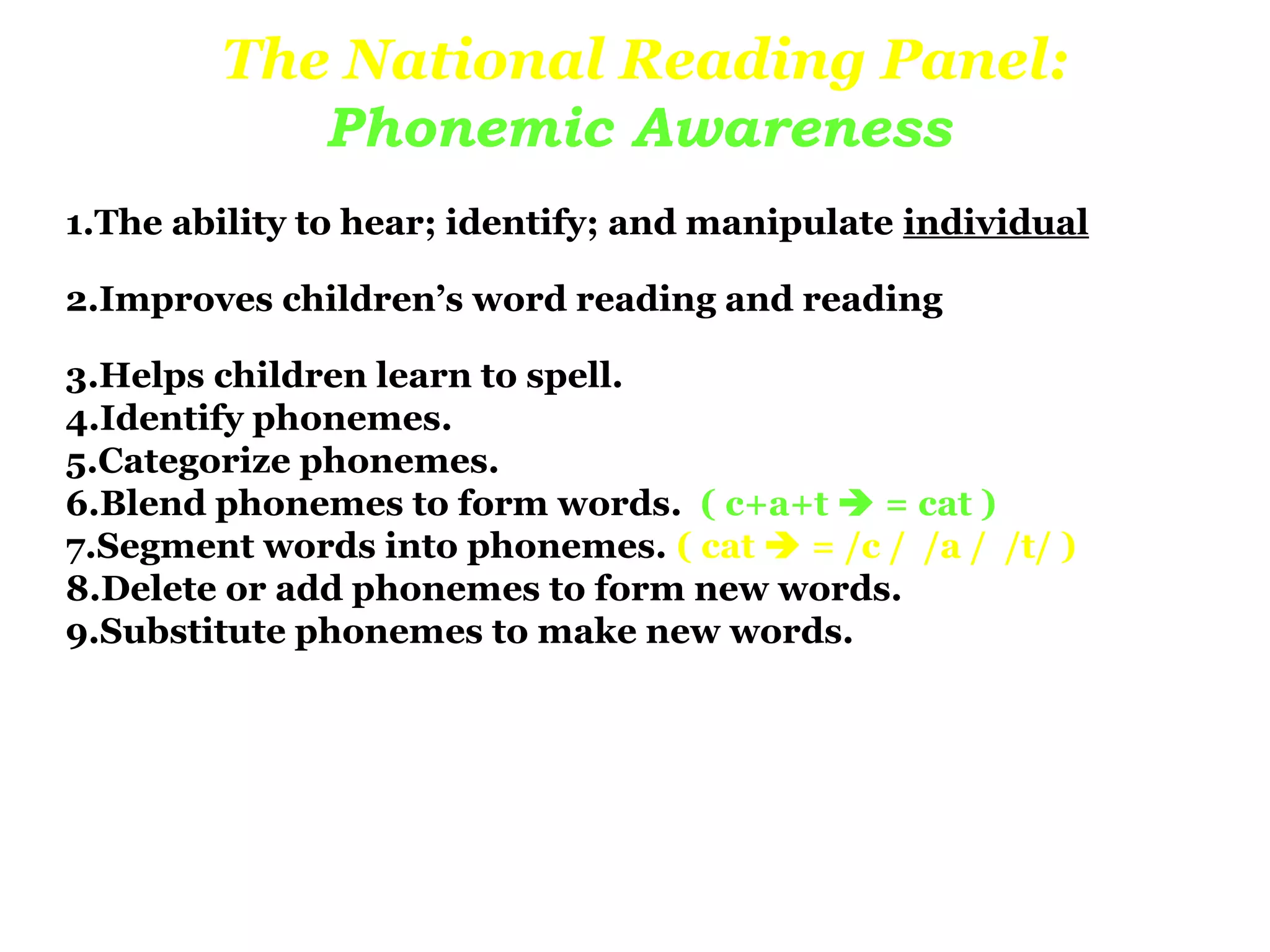 The National Reading Panel:
           Phonemic Awareness
1.The ability to hear; identify; and manipulate individual

2.Improves children’s word reading and reading

3.Helps children learn to spell.
4.Identify phonemes.
5.Categorize phonemes.
6.Blend phonemes to form words. ( c+a+t  = cat )
7.Segment words into phonemes. ( cat  = /c / /a / /t/ )
8.Delete or add phonemes to form new words.
9.Substitute phonemes to make new words.
 