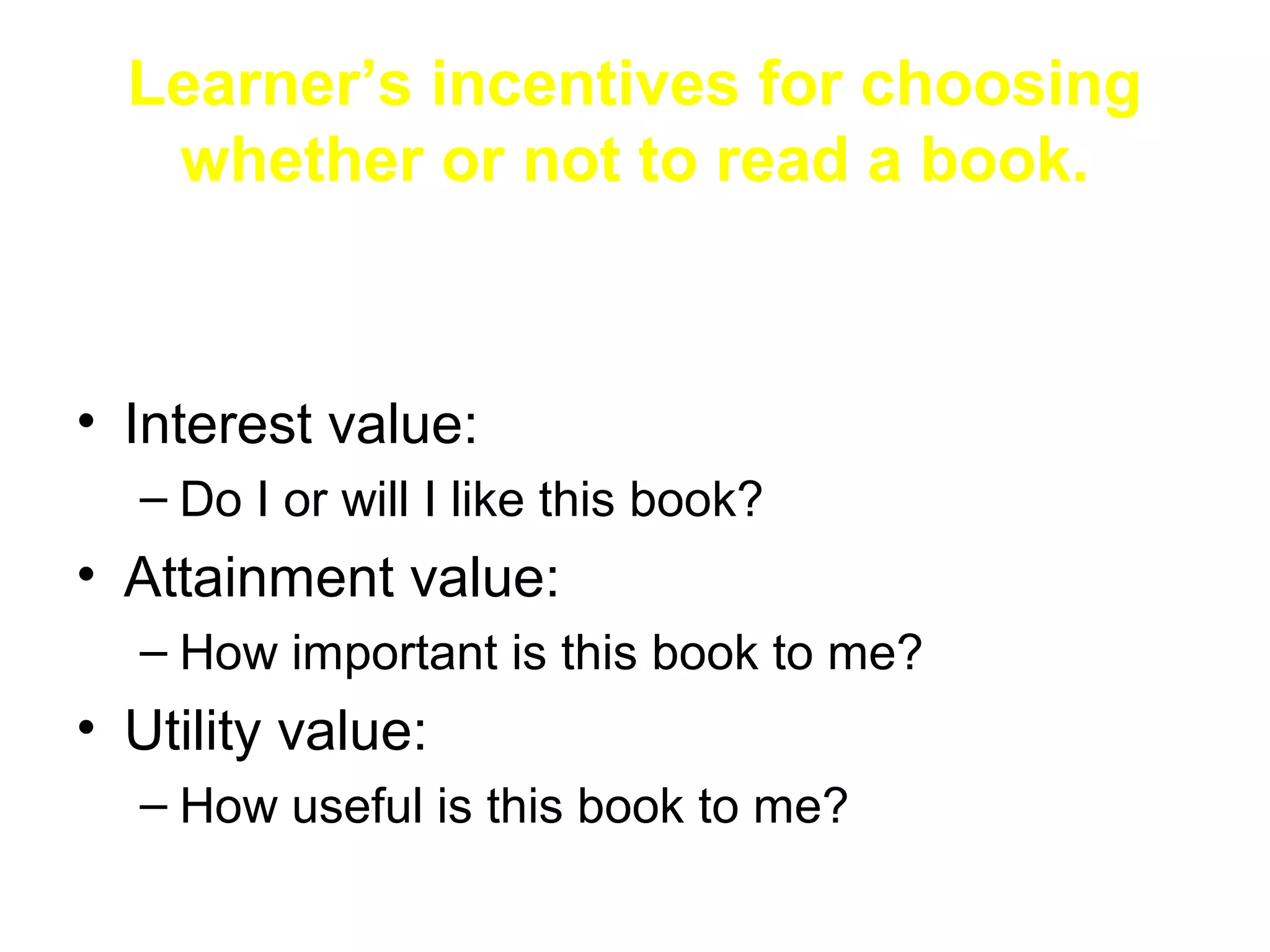 Learner’s incentives for choosing
   whether or not to read a book.



• Interest value:
  – Do I or will I like this book?
• Attainment value:
  – How important is this book to me?
• Utility value:
  – How useful is this book to me?
 