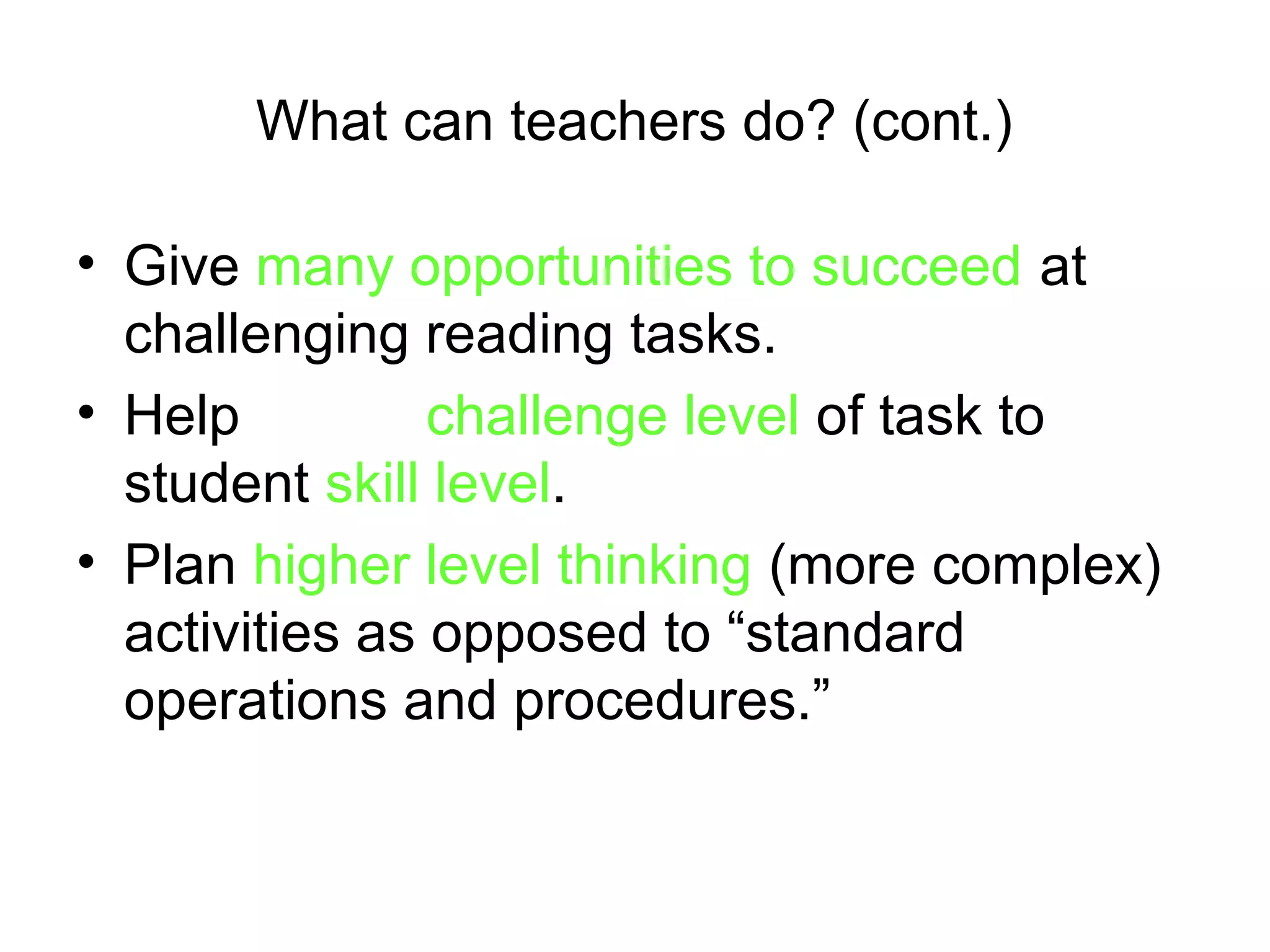 What can teachers do? (cont.)

• Give many opportunities to succeed at
  challenging reading tasks.
• Help match challenge level of task to
  student skill level.
• Plan higher level thinking (more complex)
  activities as opposed to “standard
  operations and procedures.”
 
