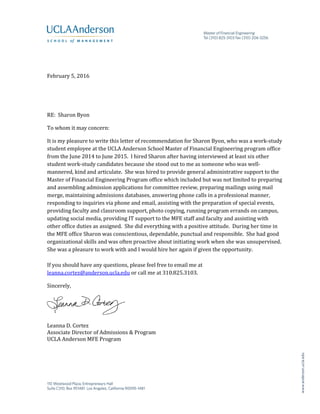 February 5, 2016
RE: Sharon Byon
To whom it may concern:
It is my pleasure to write this letter of recommendation for Sharon Byon, who was a work-study
student employee at the UCLA Anderson School Master of Financial Engineering program office
from the June 2014 to June 2015. I hired Sharon after having interviewed at least six other
student work-study candidates because she stood out to me as someone who was well-
mannered, kind and articulate. She was hired to provide general administrative support to the
Master of Financial Engineering Program office which included but was not limited to preparing
and assembling admission applications for committee review, preparing mailings using mail
merge, maintaining admissions databases, answering phone calls in a professional manner,
responding to inquiries via phone and email, assisting with the preparation of special events,
providing faculty and classroom support, photo copying, running program errands on campus,
updating social media, providing IT support to the MFE staff and faculty and assisting with
other office duties as assigned. She did everything with a positive attitude. During her time in
the MFE office Sharon was conscientious, dependable, punctual and responsible. She had good
organizational skills and was often proactive about initiating work when she was unsupervised.
She was a pleasure to work with and I would hire her again if given the opportunity.
If you should have any questions, please feel free to email me at
leanna.cortez@anderson.ucla.edu or call me at 310.825.3103.
Sincerely,
Leanna D. Cortez
Associate Director of Admissions & Program
UCLA Anderson MFE Program
 