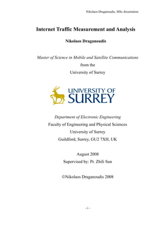 Nikolaos Draganoudis, MSc dissertation
- i -
Internet Traffic Measurement and Analysis
Nikolaos Draganoudis
Master of Science in Mobile and Satellite Communications
from the
University of Surrey
Department of Electronic Engineering
Faculty of Engineering and Physical Sciences
University of Surrey
Guildford, Surrey, GU2 7XH, UK
August 2008
Supervised by: Pr. Zhili Sun
Nikolaos Draganoudis 2008
 