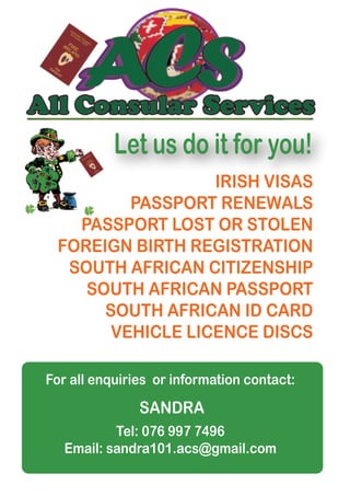 IRISH VISAS
PASSPORT RENEWALS
PASSPORT LOST OR STOLEN
FOREIGN BIRTH REGISTRATION
SOUTH AFRICAN CITIZENSHIP
SOUTH AFRICAN PASSPORT
SOUTH AFRICAN ID CARD
VEHICLE LICENCE DISCS
Let us do it for you!
For all enquiries or information contact:
Tel: 076 997 7496
Email: sandra101.acs@gmail.com
SANDRA
 