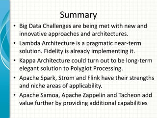 Summary
• Big Data Challenges are being met with new and
innovative approaches and architectures.
• Lambda Architecture is a pragmatic near-term
solution. Fidelity is already implementing it.
• Kappa Architecture could turn out to be long-term
elegant solution to Polyglot Processing.
• Apache Spark, Strom and Flink have their strengths
and niche areas of applicability.
• Apache Samoa, Apache Zappelin and Tacheon add
value further by providing additional capabilities
 