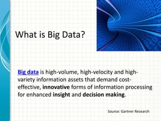 What is Big Data?
Big data is high-volume, high-velocity and high-
variety information assets that demand cost-
effective, innovative forms of information processing
for enhanced insight and decision making.
Source: Gartner Research
 