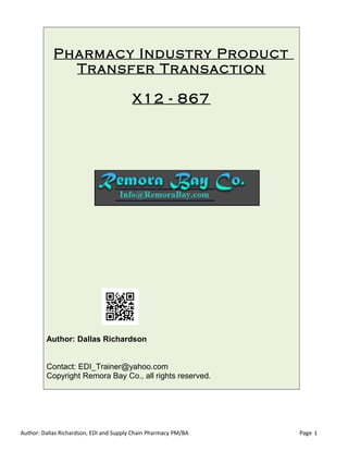 Pharmacy Industry Product
Transfer Transaction
X12 - 867
Author: Dallas Richardson
Contact: EDI_Trainer@yahoo.com
Copyright Remora Bay Co., all rights reserved.
Author: Dallas Richardson, EDI and Supply Chain Pharmacy PM/BA Page 1
 