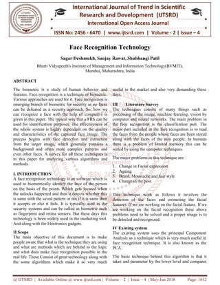 @ IJTSRD | Available Online @ www.ijtsrd.com
ISSN No: 2456
International
Research
Face Recognition Technology
Sagar Deshmukh
Bharti Vidyapeeth's Institute of Management and
ABSTRACT
The biometric is a study of human behavior and
features. Face recognition is a technique of biometric.
Various approaches are used for it. Face recognition is
emerging branch of biometric for security as no faces
can be defeated as a security approach. So,
can recognize a face with the help of computers is
given in this paper. The typical way that a FRS can be
used for identification purposes. The effectiveness of
the whole system is highly dependent on the quality
and characteristics of the captured face image. The
process begins with face detection and extraction
from the larger image, which generally contains a
background and often more complex patterns and
even other faces. A survey for all these techniques is
in this paper for analyzing various a
methods.
I. INTRODUCTION
A face recognition technology is an software which is
used to biometrically identify the face of the person
on the basis of the points Which gets located when
the unlocks happened and then it detects whether this
is same with the saved pattern or not if it is same then
it accepts or else it fails. It is typically used in the
security systems and can be called as biometric such
as fingerprint and retina sensors. But these days this
technology is been widely used in the marketing tool.
And along with the Electronics gadgets.
II Scope
The main objective of this document is to make
people aware that what is the technique they are using
and what are methods which are behind to the logic
and what does make face recognition p
real life. These Consist of great technology along with
the some algorithms which make it so very much
@ IJTSRD | Available Online @ www.ijtsrd.com | Volume – 2 | Issue – 4 | May-Jun 2018
ISSN No: 2456 - 6470 | www.ijtsrd.com | Volume
International Journal of Trend in Scientific
Research and Development (IJTSRD)
International Open Access Journal
Face Recognition Technology
Sagar Deshmukh, Sanjay Rawat, Shubhangi Patil
Institute of Management and Information Technology(BVMIT)
Mumbai, Maharashtra, India
The biometric is a study of human behavior and
features. Face recognition is a technique of biometric.
Various approaches are used for it. Face recognition is
emerging branch of biometric for security as no faces
can be defeated as a security approach. So, how we
can recognize a face with the help of computers is
given in this paper. The typical way that a FRS can be
used for identification purposes. The effectiveness of
the whole system is highly dependent on the quality
face image. The
process begins with face detection and extraction
from the larger image, which generally contains a
background and often more complex patterns and
even other faces. A survey for all these techniques is
in this paper for analyzing various algorithms and
A face recognition technology is an software which is
used to biometrically identify the face of the person
on the basis of the points Which gets located when
the unlocks happened and then it detects whether this
same with the saved pattern or not if it is same then
it accepts or else it fails. It is typically used in the
security systems and can be called as biometric such
as fingerprint and retina sensors. But these days this
marketing tool.
And along with the Electronics gadgets.
The main objective of this document is to make
people aware that what is the technique they are using
and what are methods which are behind to the logic
and what does make face recognition possible in the
real life. These Consist of great technology along with
the some algorithms which make it so very much
useful in the market and also very demanding these
days.
III Literature Survey
The techniques consist of many things such as
processing of the image, machine learning, vision by
computer and neural networks. The main problem in
the face recognition is the classification part. The
major part included in the face recognition is to read
the faces from the people whose faces are been stored
along with the faces of the new people. In humans
there is a problem of limited memory this can be
sorted by using the computer techniques.
The major problems in this technique are:
1. Change in Facial expression
2. Ageing
3. Beard, Moustache and hair style
4. Change in the post.
This technique work as follows it involves the
detection of the faces and extracting the facial
features. If we are working on the facial feature. If we
are working on the facial recognition these above
problems need to be solved and a proper i
be detected and recognized.
IV Existing system
The existing system uses the principal Component
Analysis as a technique which is very much useful in
face recognition technique. It is also known as the
PCA.
The basic technique behind this algorithm is that it
takes and parameter by the lower level and compares
Jun 2018 Page: 1612
www.ijtsrd.com | Volume - 2 | Issue – 4
Scientific
(IJTSRD)
International Open Access Journal
Technology(BVMIT),
useful in the market and also very demanding these
The techniques consist of many things such as
of the image, machine learning, vision by
computer and neural networks. The main problem in
the face recognition is the classification part. The
major part included in the face recognition is to read
the faces from the people whose faces are been stored
ong with the faces of the new people. In humans
there is a problem of limited memory this can be
sorted by using the computer techniques.
The major problems in this technique are:
Change in Facial expression
Beard, Moustache and hair style
This technique work as follows it involves the
detection of the faces and extracting the facial
features. If we are working on the facial feature. If we
are working on the facial recognition these above
problems need to be solved and a proper image is to
The existing system uses the principal Component
Analysis as a technique which is very much useful in
face recognition technique. It is also known as the
The basic technique behind this algorithm is that it
takes and parameter by the lower level and compares
 