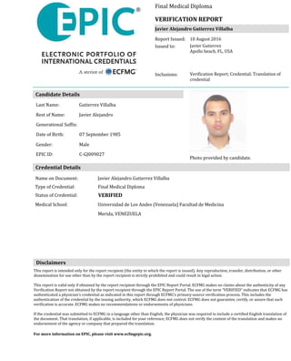 Candidate Details
Photo provided by candidate.
VERIFIEDStatus of Credential:
Final Medical DiplomaType of Credential:
Universidad de Los Andes (Venezuela) Facultad de Medicina
Merida, VENEZUELA
Medical School:
Last Name: Gutierrez Villalba
Rest of Name: Javier Alejandro
Generational Suffix:
Date of Birth: 07 September 1985
Gender: Male
Credential Details
Disclaimers
This report is intended only for the report recipient (the entity to which the report is issued). Any reproduction, transfer, distribution, or other
dissemination for use other than by the report recipient is strictly prohibited and could result in legal action.
This report is valid only if obtained by the report recipient through the EPIC Report Portal. ECFMG makes no claims about the authenticity of any
Verification Report not obtained by the report recipient through the EPIC Report Portal. The use of the term “VERIFIED” indicates that ECFMG has
authenticated a physician’s credential as indicated in this report through ECFMG’s primary-source verification process. This includes the
authentication of the credential by the issuing authority, which ECFMG does not control. ECFMG does not guarantee, certify, or assure that such
verification is accurate. ECFMG makes no recommendations or endorsements of physicians.
If the credential was submitted to ECFMG in a language other than English, the physician was required to include a certified English translation of
the document. That translation, if applicable, is included for your reference; ECFMG does not verify the content of the translation and makes no
endorsement of the agency or company that prepared the translation.
For more information on EPIC, please visit www.ecfmgepic.org.
EPIC ID: C-GJ009027
Name on Document: Javier Alejandro Gutierrez Villalba
VERIFICATION REPORT
Final Medical Diploma
Javier Alejandro Gutierrez Villalba
Report Issued: 10 August 2016
Issued to:
Inclusions:
Javier Gutierrez
Apollo beach, FL, USA
Verification Report; Credential; Translation of
credential
 