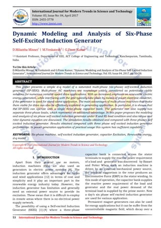 53 International Journal for Modern Trends in Science and Technology
Dynamic Modeling and Analysis of Six-Phase
Self-Excited Induction Generator
D.Milantha Minnet1
| M.Venkatesh2
| G.Prem Kumar3
1,2,3Assistant Professor, Department of EEE, ACT College of Engineering and Technology, Kancheepuram, Tamilnadu,
India.
To Cite this Article
D.Milantha Minnet, M.Venkatesh and G.Prem Kumar, “Dynamic Modeling and Analysis of Six-Phase Self-Excited Induction
Generator”, International Journal for Modern Trends in Science and Technology, Vol. 03, Issue 04, 2017, pp. 53-58.
This paper presents a simple d–q model of a saturated multi-phase (six-phase) self-excited induction
generator (SP-SEIG). Multi-phase AC machines are nowadays widely considered as potentially viable
solutions for numerous variable-speed drive applications. With an increased emphasis on renewable electric
energy generation, while interfacing with the grid typically take place by means of power electronic converter,
if the generator is used for stand-alone application. The main advantages of multi-phase machines that make
them viable for drive can also be effectively exploited in generating application. In particular, it is shown that
the SP-SEIG can operate with a single three-phase capacitor bank. The generator can also supply two
separate three-phase loads, which represents an additional advantage. In this paper proposes the modeling
and analysis of six phase self excited induction generator under R and RL load condition and also torque and
rotor dynamic equation are discussed. The simulation results obtained and compared with three phases self
excited induction generator. Results obtained compared with three phase self excited induction generator
performance. In power generation application of practical usage this system has sufficient capability.
KEYWORDS: Six-phase machine, self-excited induction generator, capacitor Excitation, Renewable energy,
d-q model.
Copyright © 2017 International Journal for Modern Trends in Science and Technology
All rights reserved.
I. INTRODUCTION
Apart from their general use as motors,
induction machines (IMs) are also used as
generators in electric power systems [8]. The
induction generator offers advantages for hydro
and wind applications [12] in terms of cost and
simplicity and it play an important part in the
renewable energy industry today .However, the
induction generator has limitation and generally
need an external power source to provide its
excitation. These mean that it is difficult to employ
in remote areas where there is no electrical power
supply network.
The possibility of using a Self-excited Induction
Generator (SEIG) [1]-[4] where a three-phase
capacitor bank is connected across the stator
terminals to supply the reactive power requirement
of a load and generator was discovered by Basset
and Potter When such an induction machine is
driven by an external mechanical power source,
the residual magnetism in the rotor produces an
Electromotive Force (EMF) in the stator winding. In
this mode of operation, the capacitor bank supplies
the reactive power requirement of the load and
generator and the real power demand of the
terminal load is supplied by the prime mover. Now
a day’s six phase self excited induction generator
are used for various application.
Permanent magnet generators can also be used
for energy applications but it can be suffer from the
uncontrollable magnetic field, which decay over a
ABSTRACT
International Journal for Modern Trends in Science and Technology
Volume: 03, Issue No: 04, April 2017
ISSN: 2455-3778
http://www.ijmtst.com
 