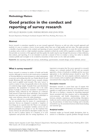 International Journal for Quality in Health Care 2003; Volume 15, Number 3: pp. 261–266                                                  10.1093/intqhc/mzg031



Methodology Matters

Good practice in the conduct and
reporting of survey research
KATE KELLEY, BELINDA CLARK, VIVIENNE BROWN AND JOHN SITZIA
Research Department, Worthing & Southlands Hospitals NHS Trust, Worthing, West Sussex, UK


Abstract
Survey research is sometimes regarded as an easy research approach. However, as with any other research approach and
method, it is easy to conduct a survey of poor quality rather than one of high quality and real value. This paper provides
a checklist of good practice in the conduct and reporting of survey research. Its purpose is to assist the novice researcher
to produce survey work to a high standard, meaning a standard at which the results will be regarded as credible. The paper
ﬁrst provides an overview of the approach and then guides the reader step-by-step through the processes of data collection,
data analysis, and reporting. It is not intended to provide a manual of how to conduct a survey, but rather to identify
common pitfalls and oversights to be avoided by researchers if their work is to be valid and credible.
Keywords: data reporting, health care surveys, methodology, questionnaires, research design, survey methods, surveys




What is survey research?                                                                  important to recognize that ‘the survey approach is a research
                                                                                          strategy, not a research method’ [3]. As with any research
Survey research is common in studies of health and health                                 approach, a choice of methods is available and the one most
services, although its roots lie in the social surveys conducted                          appropriate to the individual project should be used. This
in Victorian Britain by social reformers to collect information                           paper will discuss the most popular methods employed in
on poverty and working class life (e.g. Charles Booth [1] and                             survey research, with an emphasis upon difﬁculties commonly
Joseph Rowntree [2]), and indeed survey research remains                                  encountered when using these methods.
most used in applied social research. The term ‘survey’ is
used in a variety of ways, but generally refers to the selection                          Descriptive research
of a relatively large sample of people from a pre-determined                              Descriptive research is a most basic type of enquiry that
population (the ‘population of interest’; this is the wider                               aims to observe (gather information on) certain phenomena,
group of people in whom the researcher is interested in a                                 typically at a single point in time: the ‘cross-sectional’ survey.
particular study), followed by the collection of a relatively                             The aim is to examine a situation by describing important
small amount of data from those individuals. The researcher                               factors associated with that situation, such as demographic,
therefore uses information from a sample of individuals to                                socio-economic, and health characteristics, events, be-
make some inference about the wider population.                                           haviours, attitudes, experiences, and knowledge. Descriptive
   Data are collected in a standardized form. This is usually,                            studies are used to estimate speciﬁc parameters in a population
but not necessarily, done by means of a questionnaire or                                  (e.g. the prevalence of infant breast feeding) and to describe
interview. Surveys are designed to provide a ‘snapshot of                                 associations (e.g. the association between infant breast feeding
how things are at a speciﬁc time’ [3]. There is no attempt to                             and maternal age).
control conditions or manipulate variables; surveys do not
allocate participants into groups or vary the treatment they
                                                                                          Analytical studies
receive. Surveys are well suited to descriptive studies, but can
also be used to explore aspects of a situation, or to seek                                Analytical studies go beyond simple description; their in-
explanation and provide data for testing hypotheses. It is                                tention is to illuminate a speciﬁc problem through focused




Address reprint requests to John Sitzia, Research Department, Worthing Hospital, Lyndhurst Road, Worthing BN11 2DH,
West Sussex, UK. E-mail: john.sitzia@wash.nhs.uk

International Journal for Quality in Health Care 15(3)
 International Society for Quality in Health Care and Oxford University Press 2003; all rights reserved                                                  261
 