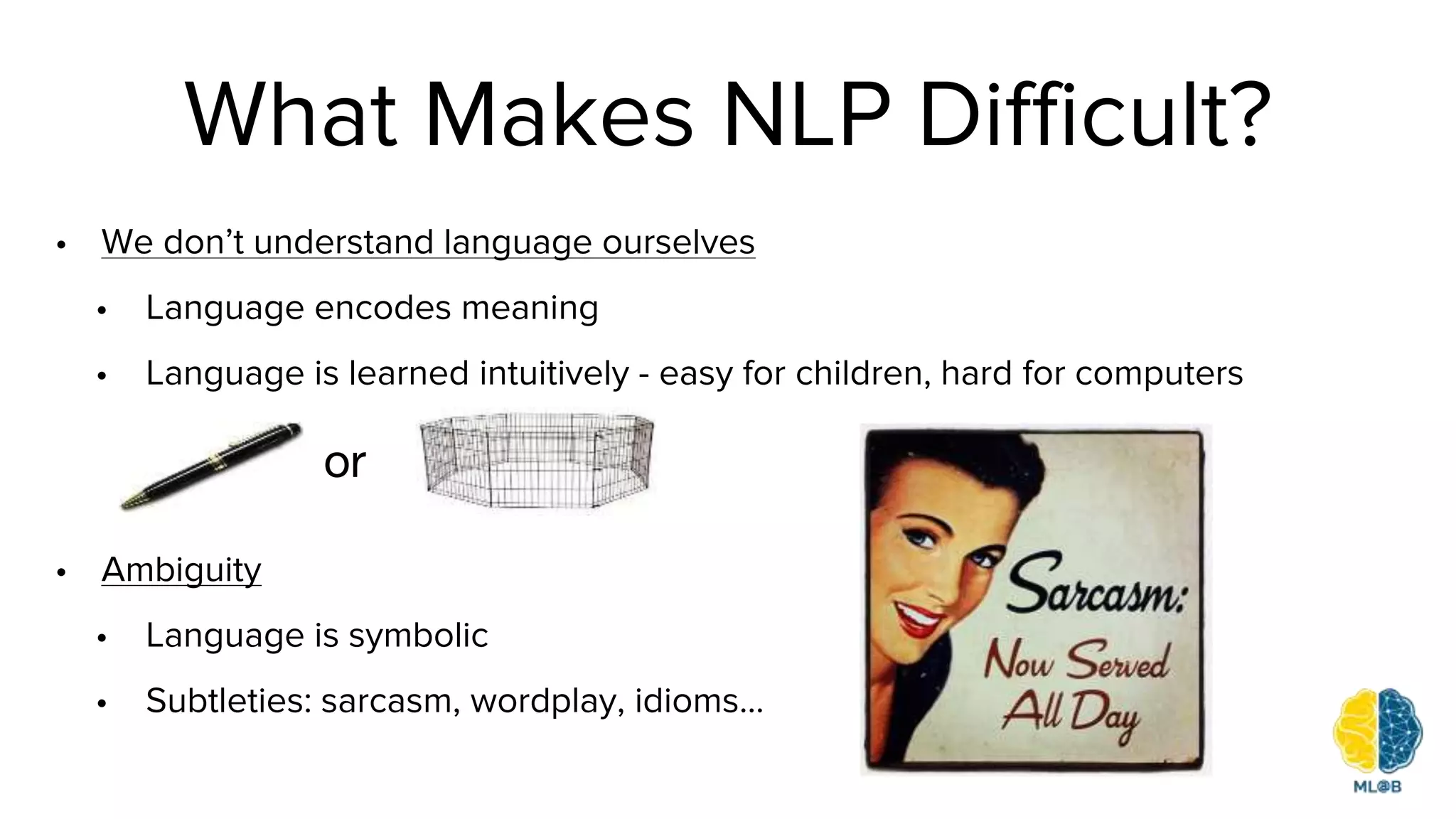 What Makes NLP Difficult?
• We don’t understand language ourselves
• Language encodes meaning
• Language is learned intuitively - easy for children, hard for computers
• Ambiguity
• Language is symbolic
• Subtleties: sarcasm, wordplay, idioms...
or
 