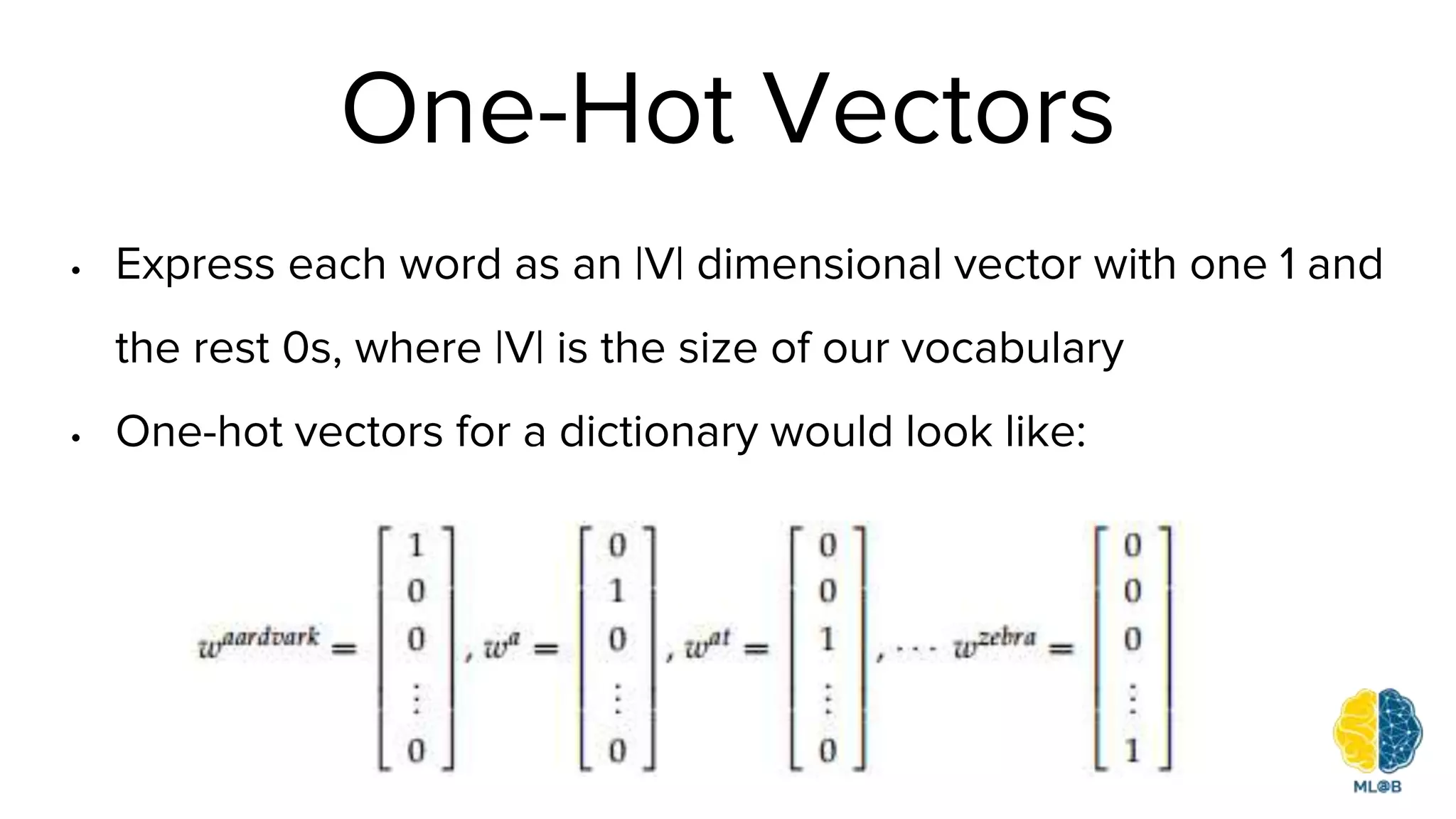 One-Hot Vectors
• Express each word as an |V| dimensional vector with one 1 and
the rest 0s, where |V| is the size of our vocabulary
• One-hot vectors for a dictionary would look like:
 