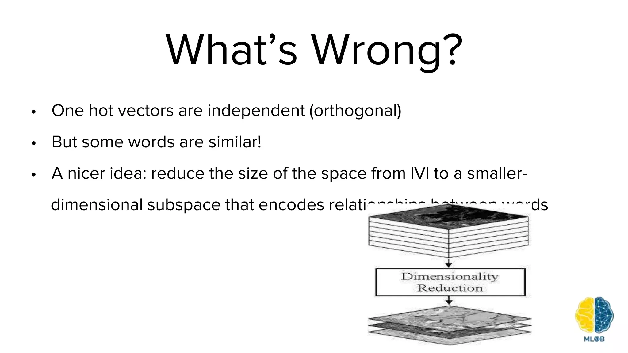 What’s Wrong?
• One hot vectors are independent (orthogonal)
• But some words are similar!
• A nicer idea: reduce the size of the space from |V| to a smaller-
dimensional subspace that encodes relationships between words
 