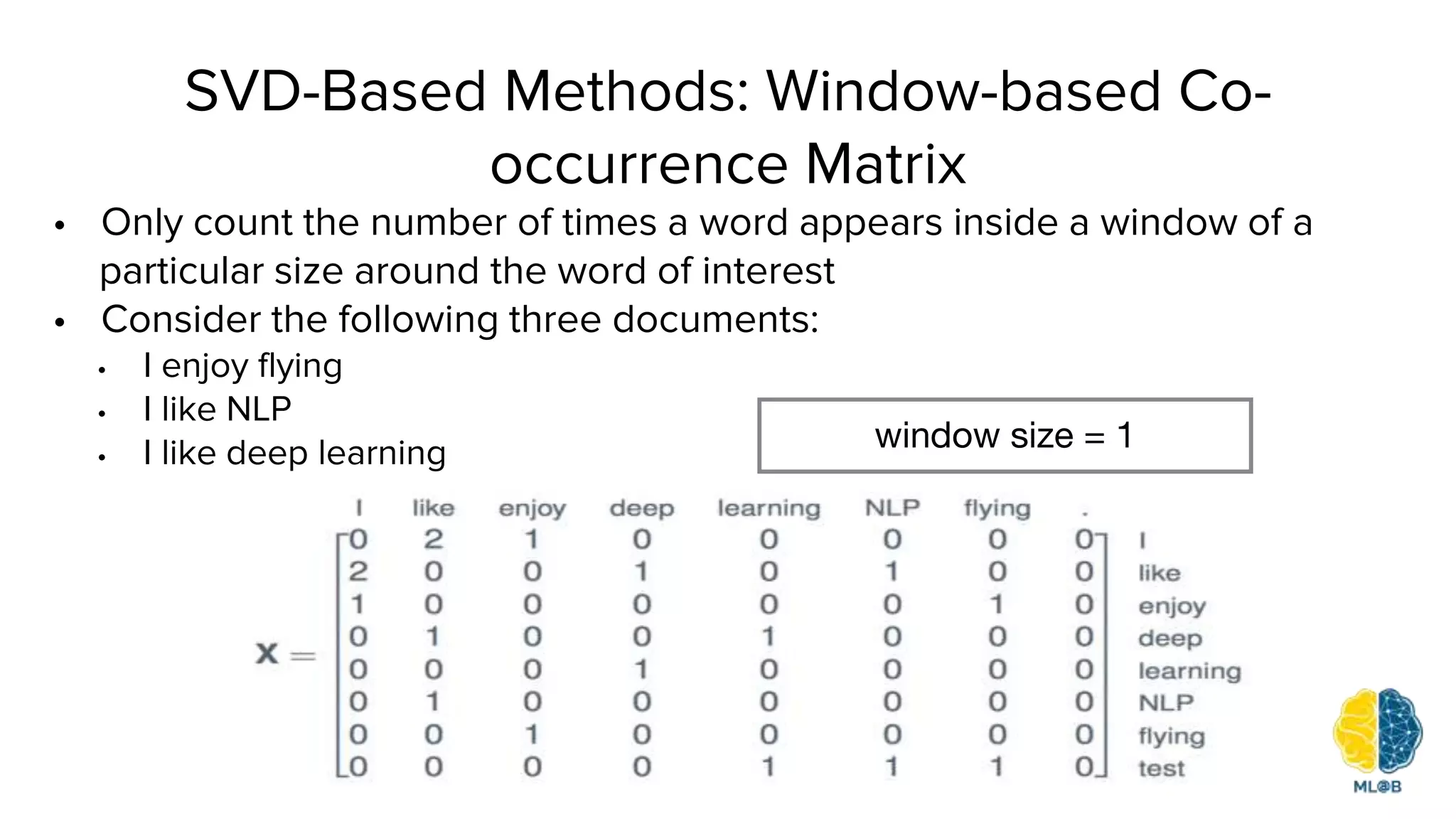 SVD-Based Methods: Window-based Co-
occurrence Matrix
• Only count the number of times a word appears inside a window of a
particular size around the word of interest
• Consider the following three documents:
• I enjoy flying
• I like NLP
• I like deep learning window size = 1
 
