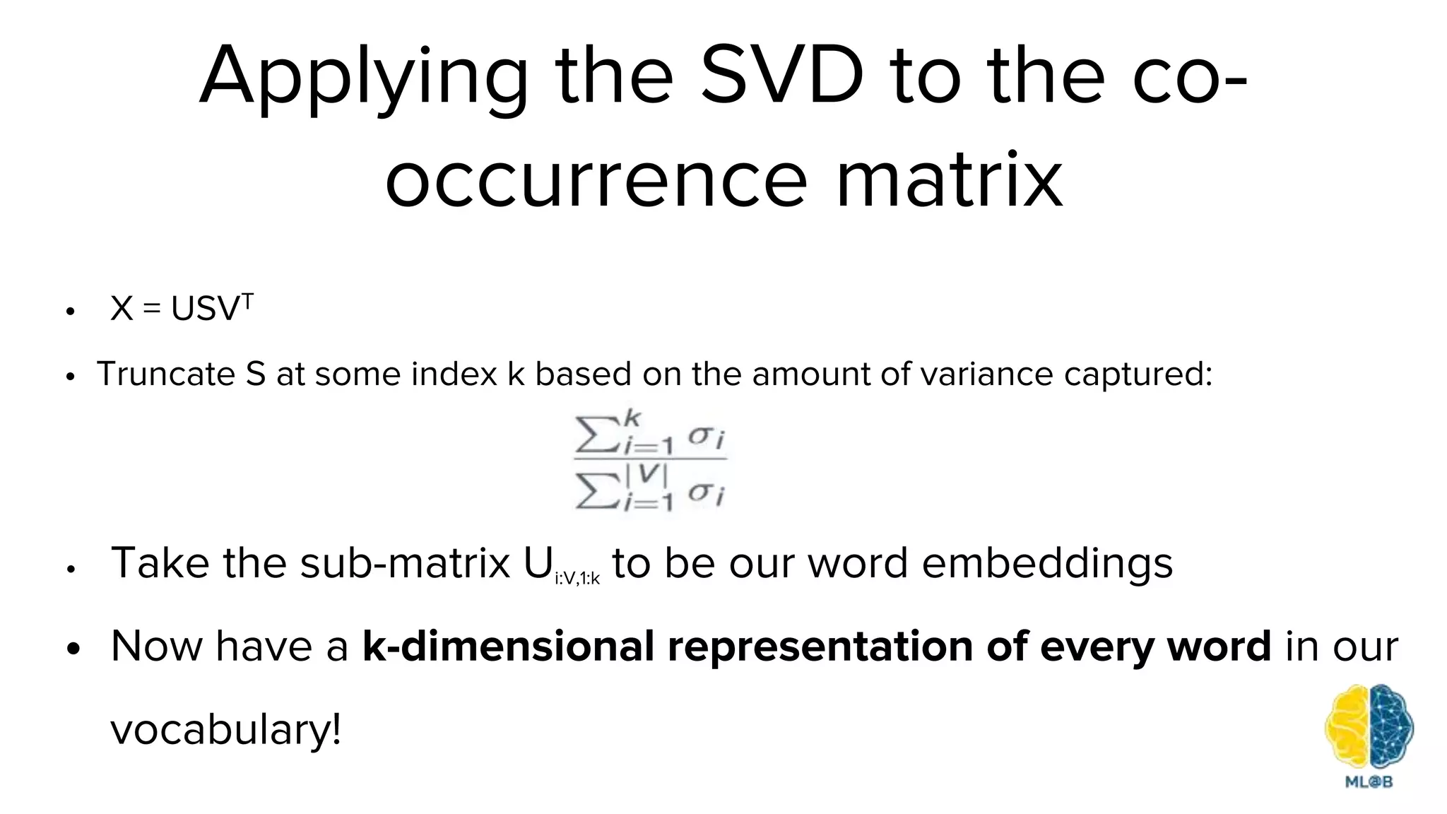Applying the SVD to the co-
occurrence matrix
• X = USVT
• Truncate S at some index k based on the amount of variance captured:
• Take the sub-matrix Ui:V,1:k to be our word embeddings
• Now have a k-dimensional representation of every word in our
vocabulary!
 
