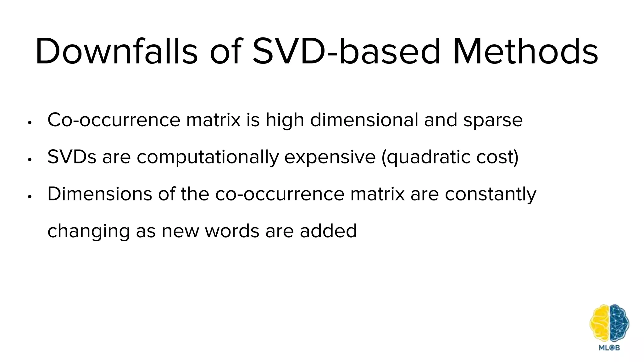 Downfalls of SVD-based Methods
• Co-occurrence matrix is high dimensional and sparse
• SVDs are computationally expensive (quadratic cost)
• Dimensions of the co-occurrence matrix are constantly
changing as new words are added
 