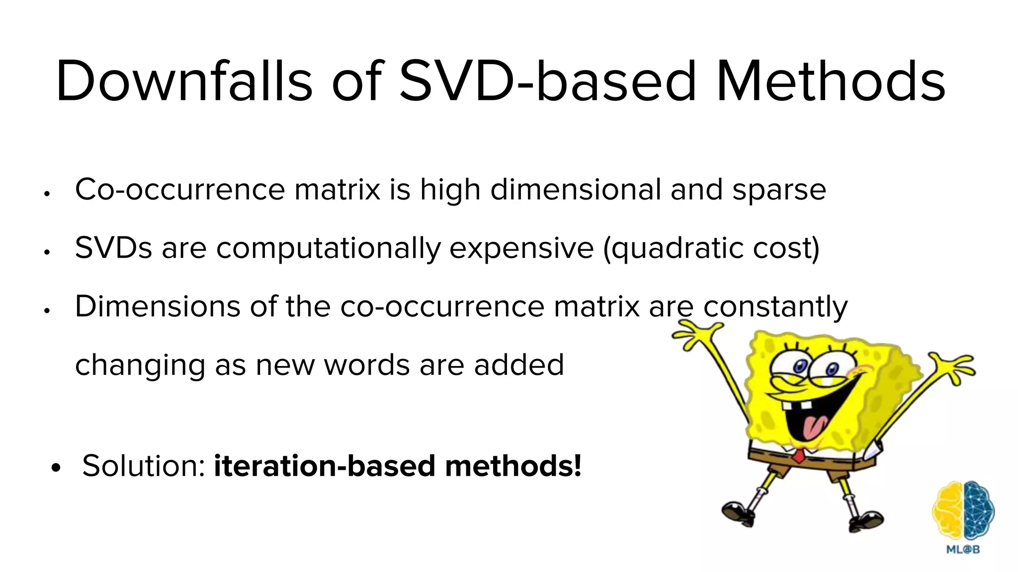 Downfalls of SVD-based Methods
• Co-occurrence matrix is high dimensional and sparse
• SVDs are computationally expensive (quadratic cost)
• Dimensions of the co-occurrence matrix are constantly
changing as new words are added
• Solution: iteration-based methods!
 
