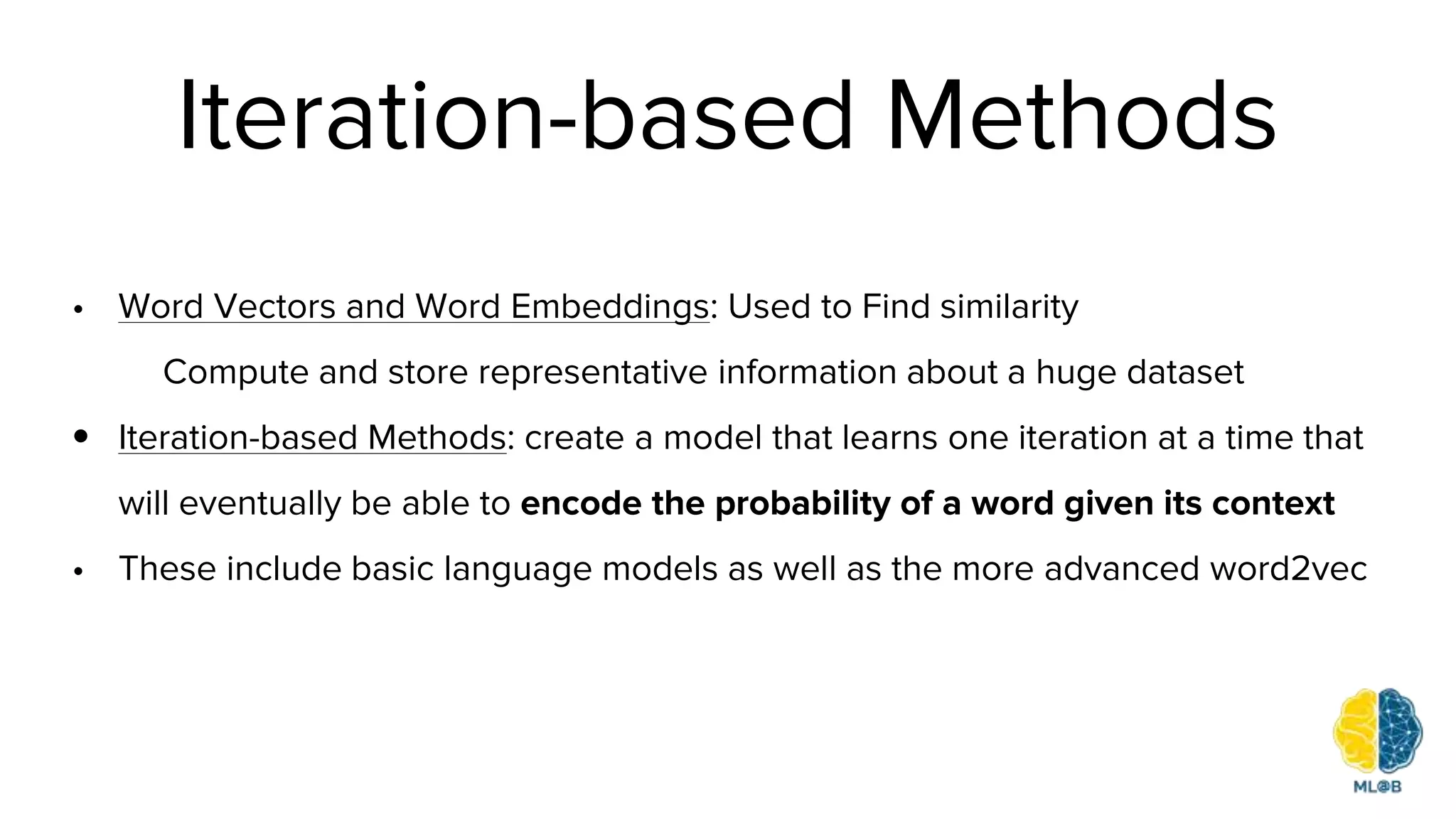 Iteration-based Methods
• Word Vectors and Word Embeddings: Used to Find similarity
Compute and store representative information about a huge dataset
• Iteration-based Methods: create a model that learns one iteration at a time that
will eventually be able to encode the probability of a word given its context
• These include basic language models as well as the more advanced word2vec
 