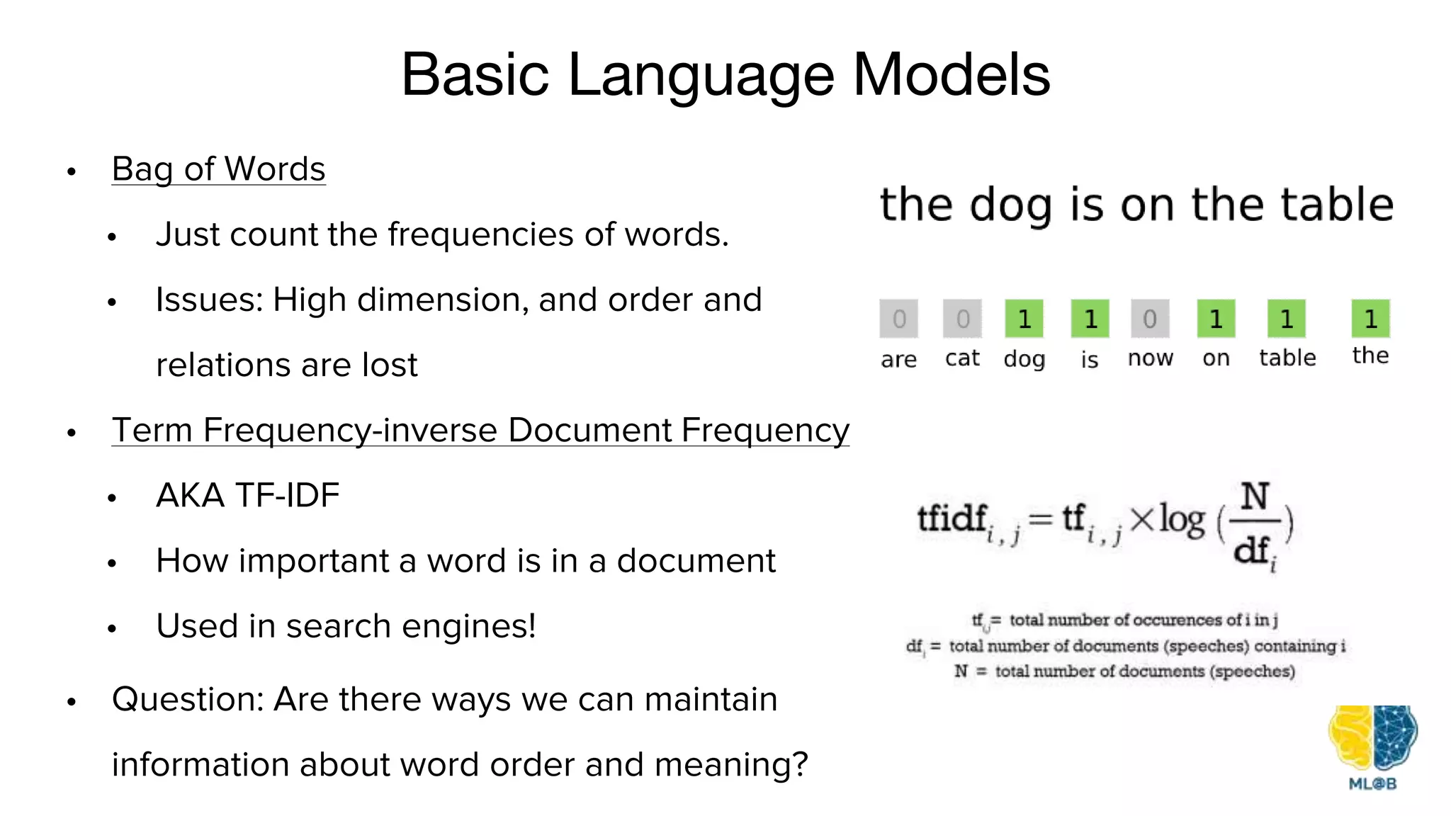 Basic Language Models
• Question: Are there ways we can maintain
information about word order and meaning?
• Bag of Words
• Just count the frequencies of words.
• Issues: High dimension, and order and
relations are lost
• Term Frequency-inverse Document Frequency
• AKA TF-IDF
• How important a word is in a document
• Used in search engines!
 
