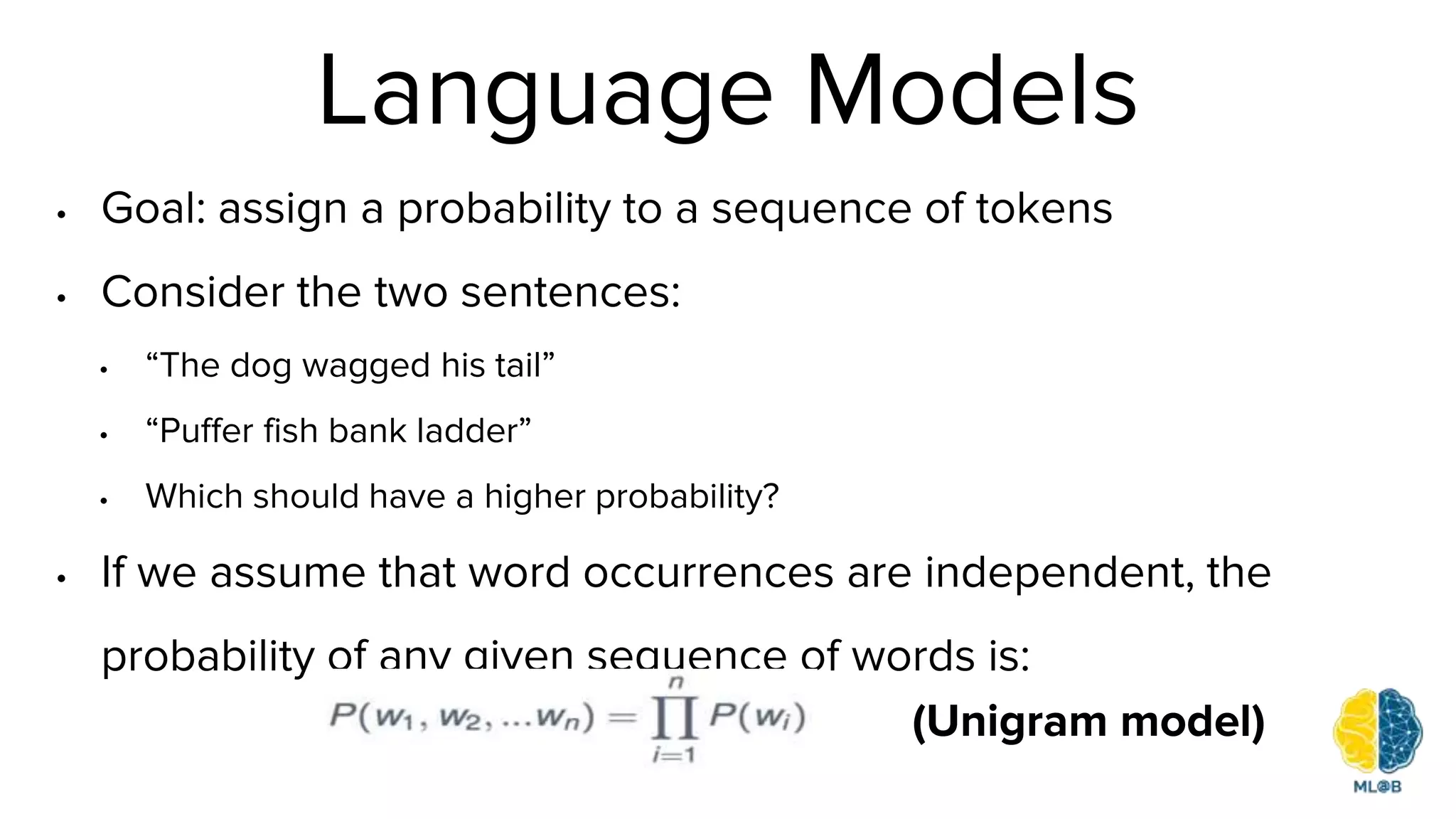 Language Models
• Goal: assign a probability to a sequence of tokens
• Consider the two sentences:
• “The dog wagged his tail”
• “Puffer fish bank ladder”
• Which should have a higher probability?
• If we assume that word occurrences are independent, the
probability of any given sequence of words is:
(Unigram model)
 