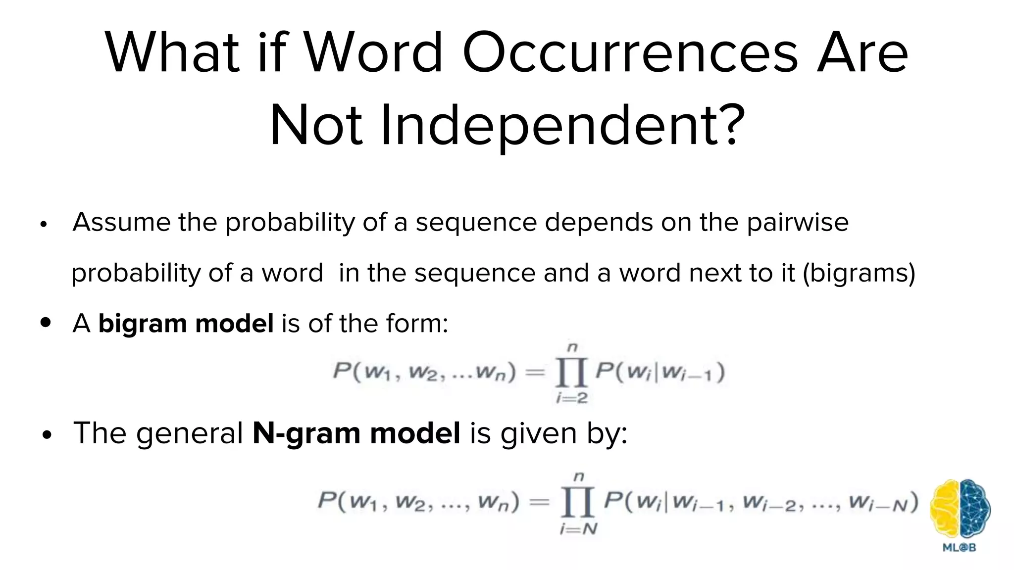 What if Word Occurrences Are
Not Independent?
• Assume the probability of a sequence depends on the pairwise
probability of a word in the sequence and a word next to it (bigrams)
• A bigram model is of the form:
• The general N-gram model is given by:
 